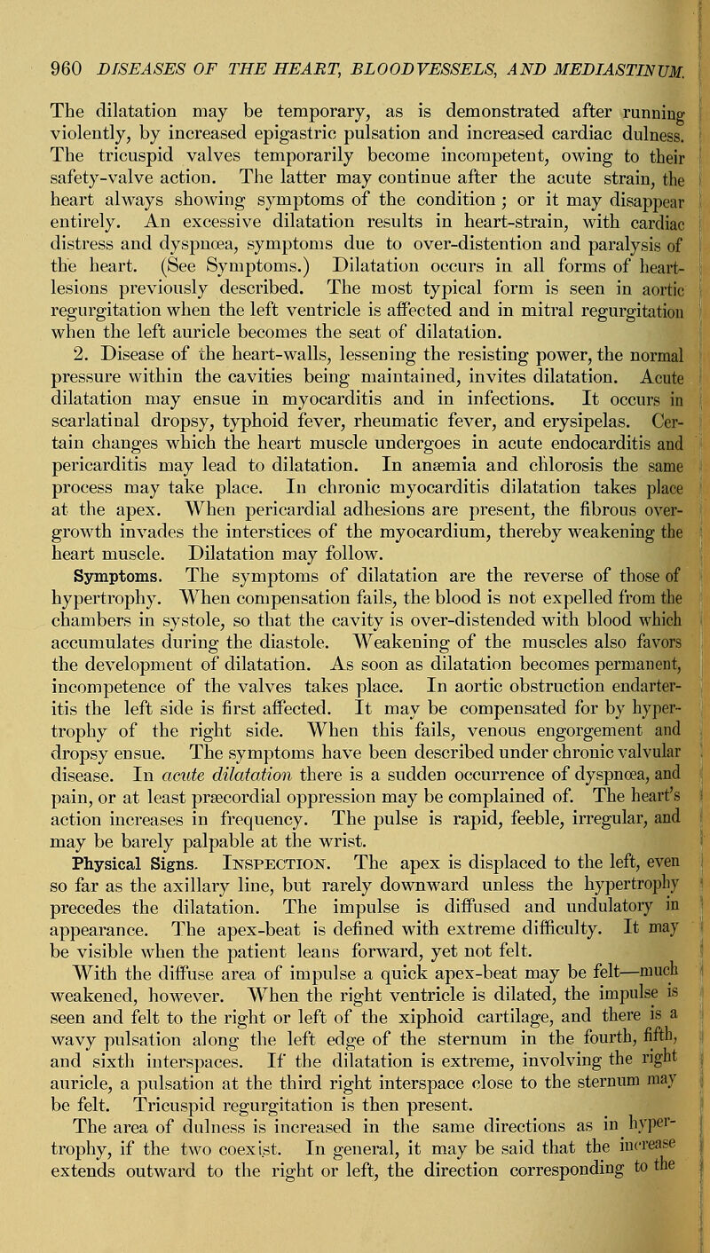 The dilatation may be temporary, as is demonstrated after running violently, by increased epigastric pulsation and increased cardiac dulness. The tricuspid valves temporarily become incompetent, owing to their safety-valve action. The latter may continue after the acute strain, the heart always showing symptoms of the condition ; or it may disappear entirely. An excessive dilatation results in heart-strain, with cardiac distress and dyspnoea, symptoms due to over-distention and paralysis of the heart. (See Symptoms.) Dilatation occurs in all forms of heart- lesions previously described. The most typical form is seen in aortic regurgitation when the left ventricle is affected and in mitral regurgitation when the left auricle becomes the seat of dilatation. 2. Disease of the heart-walls, lessening the resisting power, the normal pressure within the cavities being maintained, invites dilatation. Acute dilatation may ensue in myocarditis and in infections. It occurs in scarlatinal dropsy, typhoid fever, rheumatic fever, and erysipelas. Cer- tain changes which the heart muscle undergoes in acute endocarditis and pericarditis may lead to dilatation. In anaemia and chlorosis the same process may take place. In chronic myocarditis dilatation takes place at the apex. When pericardial adhesions are present, the fibrous over- growth invades the interstices of the myocardium, thereby weakening the heart muscle. Dilatation may follow. Symptoms. The symptoms of dilatation are the reverse of those of hypertrophy. When compensation fails, the blood is not expelled from the chambers in systole, so that the cavity is over-distended with blood which accumulates during the diastole. Weakening of the muscles also favors the development of dilatation. As soon as dilatation becomes permanent, incompetence of the valves takes place. In aortic obstruction endarter- itis the left side is first affected. It may be compensated for by hyper- trophy of the right side. When this fails, venous engorgement and dropsy ensue. The symptoms have been described under chronic valvular disease. In acute dilatation there is a suddeD occurrence of dyspnoea, and pain, or at least prsecordial oppression may be complained of. The heart's action increases in frequency. The pulse is rapid, feeble, irregular, and may be barely palpable at the wrist. Physical Signs. Inspection. The apex is displaced to the left, even so far as the axillary line, but rarely downward unless the hypertrophy precedes the dilatation. The impulse is diffused and undulatory in appearance. The apex-beat is defined with extreme difficulty. It may be visible when the patient leans forward, yet not felt. With the diffuse area of impulse a quick apex-beat may be felt—much weakened, however. When the right ventricle is dilated, the impulse is seen and felt to the right or left of the xiphoid cartilage, and there is a wavy pulsation along the left edge of the sternum in the fourth, fifth, and sixth interspaces. If the dilatation is extreme, involving the right auricle, a pulsation at the third right interspace close to the sternum may be felt. Tricuspid regurgitation is then present. The area of dulness is increased in the same directions as in hyper- trophy, if the two coexist. In general, it may be said that the increase extends outward to the right or left, the direction corresponding to the