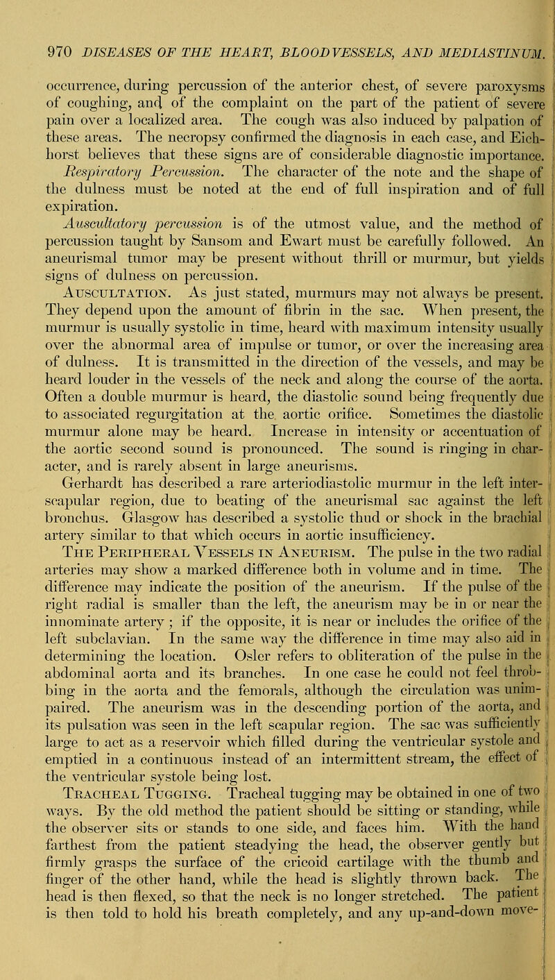 occurrence, during percussion of the anterior chest, of severe paroxysms of coughing, and of the complaint on the part of the patient of severe pain over a localized area. The cough was also induced by palpation of these areas. The necropsy confirmed the diagnosis in each case, and Eich- horst believes that these signs are of considerable diagnostic importance. Respiratory Percussion. The character of the note and the shape of the dulness must be noted at the end of full inspiration and of full expiration. Auscultatory percussion is of the utmost value, and the method of percussion taught by Sansom and Ewart must be carefully followed. An aneurismal tumor may be present without thrill or murmur, but yields signs of dulness on percussion. Auscultation. As just stated, murmurs may not always be present. They depend upon the amount of fibrin in the sac. When present, the murmur is usually systolic in time, heard with maximum intensity usually over the abnormal area of impulse or tumor, or over the increasing area of dulness. It is transmitted in the direction of the vessels, and may be heard louder in the vessels of the neck and along the course of the aorta. Often a double murmur is heard, the diastolic sound being frequently due to associated regurgitation at the. aortic orifice. Sometimes the diastolic murmur alone may be heard. Increase in intensity or accentuation of the aortic second sound is pronounced. The sound is ringing in char- acter, and is rarely absent in large aneurisms. Gerhardt has described a rare arteriodiastolic murmur in the left inter- scapular region, due to beating of the aneurismal sac against the left bronchus. Glasgow has described a systolic thud or shock in the brachial artery similar to that which occurs in aortic insufficiency. The Peeipheeal Vessels in Aneueism. The pulse in the two radial arteries may show a marked difference both in volume and in time. The difference may indicate the position of the aneurism. If the pulse of the right radial is smaller than the left, the aneurism may be in or near the innominate artery ; if the opposite, it is near or includes the orifice of the left subclavian. In the same way the difference in time may also aid in determining the location. Osier refers to obliteration of the pulse in the abdominal aorta and its branches. In one case he could not feel throb- bing in the aorta and the femorals, although the circulation was unim- paired. The aneurism was in the descending portion of the aorta, and its pulsation was seen in the left scapular region. The sac was sufficiently j large to act as a reservoir which filled during the ventricular systole and j emptied in a continuous instead of an intermittent stream, the effect of the ventricular systole being lost. Teacheal Tugging. Tracheal tugging may be obtained in one of two ways. By the old method the patient should be sitting or standing, while the observer sits or stands to one side, and faces him. With the hand farthest from the patient steadying the head, the observer gently but firmly grasps the surface of the cricoid cartilage with the thumb and finger of the other hand, while the head is slightly thrown back. The head is then flexed, so that the neck is no longer stretched. The patient is then told to hold his breath completely, and any up-and-down move-