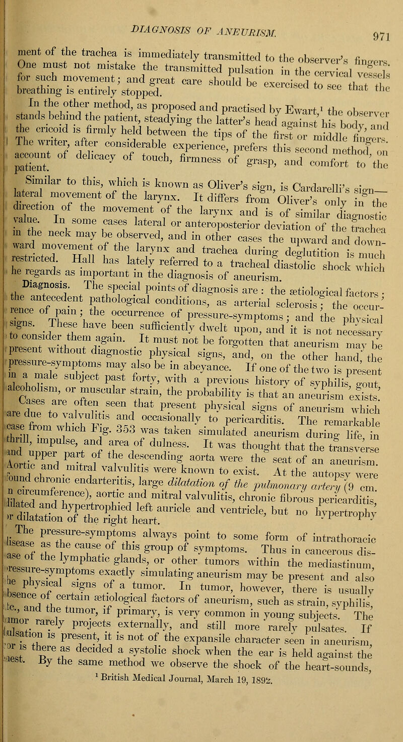 DIAGNOSIS OF ANEURISM. 97] meat of the trachea is immediately transmitted to the observer's fimrers One must not mistake the transmitted pulsation in the cereal vet ' for such movement; and great care should be exercised to7ce In t't breathing is entirely stopped. the In the other method, as proposed and practised by Ewart' the observer stands behind the patient, steadying the letter's heacl •,<,,;„,\L IT the cricoid is firmly held betwL/the tips oftbelifSt^ I The writer, after considerable experience, prefers this second netlmf on account of delicacy of touch, firmness of grasp, and comfort I'the Similar to this, which is known as Oliver's sign, is Cardarclli's sio-n lateral movement of the krynx. It differs from Oliver's only uftbe direction rf the movement of the larynx and is of similar Linos! value. In some cases lateral or anteroposterior deviation of the Sen a m the neck may be observed, and in other cases the upward and down ward movement of the larynx and trachea during deglutition! much reacted. Hall has lately referred to a tracheal diastolic snock Xt ■ he regards as important in the diagnosis of aneurism Dugnosis. The special points of diagnosis are : the artiological factors • .the antecedent pathological conditions, as arterial sclerosisT tbeo curl reuce of pain; the occurrence of pressure-symptoms; and he phvTical ■signs. These have been sufficiently dwelt upon, and it is not necessarv to consider them again. It must not be forgotten that aneurisnmay be present without diagnostic physical signs, Snd, on the other hand the pressure-symptoms may also be in abeyance. If one of the two pre'sent m a male subject past forty, with a previous history of syph fa gou ft T' °r %*** SturaiD' the Pr0babUity is that » aneurism kfst' are flue to valvulitis and occasionally to pericarditis. The remarkable aseftom which Fig. 353 was taken simulated aneurism during life in ud uZ2r3 r >°f t688- Jt ™S th0«ht tbat the *— and upper part of the descending aorta were the seat of an aneurism Aortic and mitral valvulitis were known to exist. At the autopsy wee found chrome endarteritis, large dilatation of the pulmonary art! (9 cm i.circumference), aortic and mitral valvulitis, chronic fibrous pericardii SiXtSt*and ™rtrMe<but ■»h« The pressure-symptoms always point to some form of intrathoracic * ZT Trf 1^ gr°UP °l SWt0raS- ThuS in -ncerous d ! ZsLti77P glT^°Vther tUm°rS Within the mediastinum, IZ27 eTth: Slmulatl^ purism maybe present and also be physical signs of a tumor. In tumor, however, there is usually 7Z f^CTam ^Z}™1 factors of aneurism, such as strain, syphilis, ■ c and the tumor, if primary, is very common in young subjects. The amor rarely projects externally, and still more rarely pulsates. If iuJsation is present it is not of the expansile character seen in aneurism, 1 T\? Clded a 1SJS1t0Hc Sh°ck When the ear is held against the lest. By the same method we observe the shock of the heart-sounds, 1 British Medical Journal, March 19, 1892.