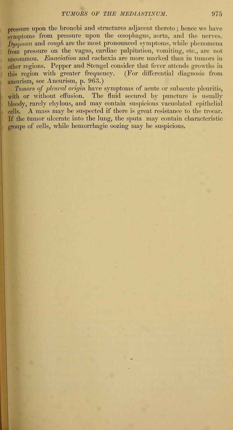 pressure upon the bronchi and structures adjacent thereto ; hence we have symptoms from pressure upon the oesophagus, aorta, and the nerves. Dyspnoea and cough are the most pronounced symptoms, while phenomena from pressure on the vagus, cardiac palpitation, vomiting, etc., are not uncommon. Emaciation and cachexia are more marked than in tumors in other regions. Pepper and Stengel consider that fever attends growths in this region with greater frequency. (For differential diagnosis from aneurism, see Aneurism, p. 963.) Tumors of pleural origin have symptoms of acute or subacute pleuritis, with or without effusion. The fluid secured by puncture is usually bloody, rarely chylous, and may contain suspicious vacuolated epithelial cells. A mass may be suspected if there is great resistance to the trocar. If the tumor ulcerate into the lung, the sputa may contain characteristic groups of cells, while hemorrhagic oozing may be suspicious.