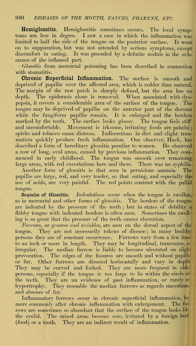 Hemiglossitis. Hemiglossitis sometimes occurs. The local symp- toms are less in degree. I saw a case in which the inflammation was limited to half the side of the tongue on the posterior surface. It went on to suppuration, but was not attended by serious symptoms, except discomfort in eating. It was preceded by a definite nodule in the sub- stance of the inflamed part. Glossitis from mercurial poisoning has been described in connection with stomatitis. Chronic Superficial Inflammation. The surface is smooth and deprived of papillae over the affected area, which is redder than natural. The margin of the raw patch is sharply defined, but the ai*ea has no depth. The epidermis alone is removed. When associated with dys- pepsia, it covers a considerable area of the surface of the tongue. The tongue may be deprived of papillae on the anterior part of the dorsum while the fungiform papillae remain. It is enlarged and the borders marked by the teeth. The surface looks glossy. The tongue feels stiff and uncomfortable. Movement is irksome, irritating foods are painful; j spirits and tobacco cause distress. Indiscretions in diet and slight trau-l matism quickly produce fresh inflammation. One observer, Hack, hasl described a form of hereditary glossitis peculiar to women. He observed! a row of long, oval areas, caused by previous inflammation. They com-. menced in early childhood. The tongue was smooth over remaining large areas, with red excoriations here and there. There was no syphilis. Another form of glossitis is that seen in pernicious anaemia. The papillae are large, red, and very tender, so that eating, and especially the use of acids, are very painful. The red points contrast with the pallid tongue. Sequelae of Glossitis. Indentations occur when the tongue is swollen,! as in mercurial and other forms of glossitis. The borders of the tongue are indented by the pressure of the teeth; but in states of debility a| flabby tongue with indented borders is often seen. Sometimes the swell-! ing is so great that the pressure of the teeth causes ulceration. Furrows, or grooves and wrinkles, are seen on the dorsal aspect of th(j tongue. They are not necessarily tokens of disease; in many health}! persons they are of constant occurrence. Furrows vary from a few line/ to an inch or more in length. They may be longitudinal, transverse, o irregular. The median furrow is liable to become ulcerated on sligh provocation. The edges of the fissures are smooth and without papills or fur. Other furrows are directed horizontally and vary in depth They may be curved and forked. They are more frequent in olde persons, especially if the tongue is too large to lie within the circle oi the teeth. They are an evidence of past inflammation, or rarely oi hypertrophy. They resemble the median furrows as regards smoothnes and absence of fur. Inflammatory furrows occur in chronic superficial inflammation, br-j more commonly after chronic inflammation with enlargement. The fm rows are sometimes so abundant that the surface of the tongue looks life the eyelid. The raised areas become sore, irritated by a foreign bod (food) or a tooth. They are an indirect result of inflammation.