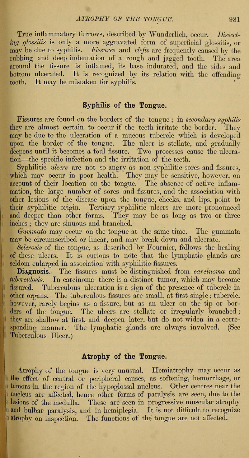 True inflammatory furrows, described by Wunderlich, occur. Dissect- ing glossitis is only a more aggravated form of superficial glossitis, or may be due to syphilis. Fissures and clefts are frequently caused by the rubbing and deep indentation of a rough and jagged tooth. The area around the fissure is inflamed, its base indurated, and the sides and bottom ulcerated. It is recognized by its relation with the offending tooth. It may be mistaken for syphilis. Syphilis of the Tongue. Fissures are found on the borders of the tongue; in secondary syphilis they are almost certain to occur if the teeth irritate the border. They may be due to the ulceration of a mucous tubercle which is developed upon the border of the tongue. The ulcer is stellate, and gradually deepens until it becomes a foul fissure. Two processes cause the ulcera- tion—the specific infection and the irritation of the teeth. Syphilitic ulcers are not so angry as non-syphilitic sores and fissures, which may occur in poor health. They may be sensitive, however, on account of their location on the tongue. The absence of active inflam- mation, the large number of sores and fissures, and the association with other lesions of the disease upon the tongue, cheeks, and lips, point to their syphilitic origin. Tertiary syphilitic ulcers are more pronounced and deeper than other forms. They may be as long as two or three inches ; they are sinuous and branched. Gummata may occur on the tongue at the same time. The gummata may be circumscribed or linear, and may break down and ulcerate. Sclerosis of the tongue, as described by Fournier, follows the healing of these ulcers. It is curious to note that the lymphatic glands are seldom enlarged in association with syphilitic fissures. Diagnosis. The fissures must be distinguished from carcinoma and tuberculosis. In carcinoma there is a distinct tumor, which may become fissured. Tuberculous ulceration is a sign of the presence of tubercle in other organs. The tuberculous fissures are small, at first single; tubercle, however, rarely begins as a fissure, but as an ulcer on the tip or bor- ders of the tongue. The ulcers are stellate or irregularly branched; I they are shallow at first, and deepen later, but do not widen in a corre- sponding manner. The lymphatic glands are always involved. (See I Tuberculous Ulcer.) Atrophy of the Tongue. Atrophy of the tongue is very unusual. Hemiatrophy may occur as the effect of central or peripheral causes, as softening, hemorrhage, or ii tumors in the region of the hypoglossal nucleus. Other centres near the nucleus are affected, hence other forms of paralysis are seen, due to the lesions of the medulla. These are seen in progressive muscular atrophy and bulbar paralysis, and in hemiplegia. It is not difficult to recognize atrophy on inspection. The functions of the tongue are not affected.