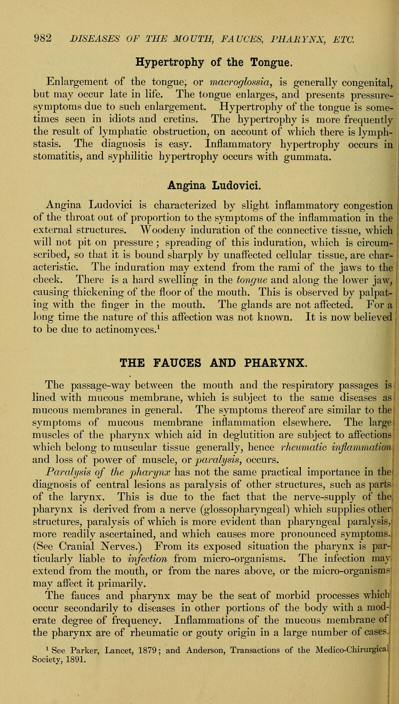 Hypertrophy of the Tongue. Enlargement of the tongue; or macroglossia, is generally congenital, but may occur late in life. The tongue enlarges, and presents pressure- symptoms due to such enlargement. Hypertrophy of the tongue is some- times seen in idiots and cretins. The hypertrophy is more frequently the result of lymphatic obstruction, on account of which there is lymph- stasis. The diagnosis is easy. Inflammatory hypertrophy occurs in j stomatitis, and syphilitic hypertrophy occurs with gummata. Angina Ludovici. Angina Ludovici is characterized by slight inflammatory congestion of the throat out of proportion to the symptoms of the inflammation in the f external structures. Woodeny induration of the connective tissue, which will not pit on pressure; spreading of this induration, which is circum- i scribed, so that it is bound sharply by unaffected cellular tissue, are char- j acteristic. The induration may extend from the rami of the jaws to the cheek. There is a hard swelling in the tongue and along the lower jaw, causing thickening of the floor of the mouth. This is observed by palpat- ing with the finger in the mouth. The glands are not affected. For a long time the nature of this affection was not known. It is now believed to be due to actinomyces.1 THE FAUCES AND PHARYNX. The passage-way between the mouth and the respiratory passages Is j lined with mucous membrane, which is subject to the same diseases as! mucous membranes in general. The symptoms thereof are similar to the symptoms of mucous membrane inflammation elsewhere. The largei muscles of the pharynx which aid in deglutition are subject to affections; which belong to muscular tissue generally, hence rheumatic inflammation j and loss of power of muscle, or paralysis, occurs. Paralysis of the pharynx has not the same practical importance in theI diagnosis of central lesions as paralysis of other structures, such as parts] of the larynx. This is due to the fact that the nerve-supply of thej pharynx is derived from a nerve (glossopharyngeal) which supplies otherj structures, paralysis of which is more evident than pharyngeal paralysis,! more readily ascertained, and which causes more pronounced symptoms.; (See Cranial Nerves.) From its exposed situation the pharynx is par-| ticularly liable to infection from micro-organisms. The infection may! extend from the mouth, or from the nares above, or the micro-organisms; may affect it primarily. The fauces and pharynx may be the seat of morbid processes which occur secondarily to diseases in other portions of the body with a mod- erate degree of frequency. Inflammations of the mucous membrane of the pharynx are of rheumatic or gouty origin in a large number of cases. 1 See Parker, Lancet, 1879; and Anderson, Transactions of the Medico-Chirurgical Society, 1891.