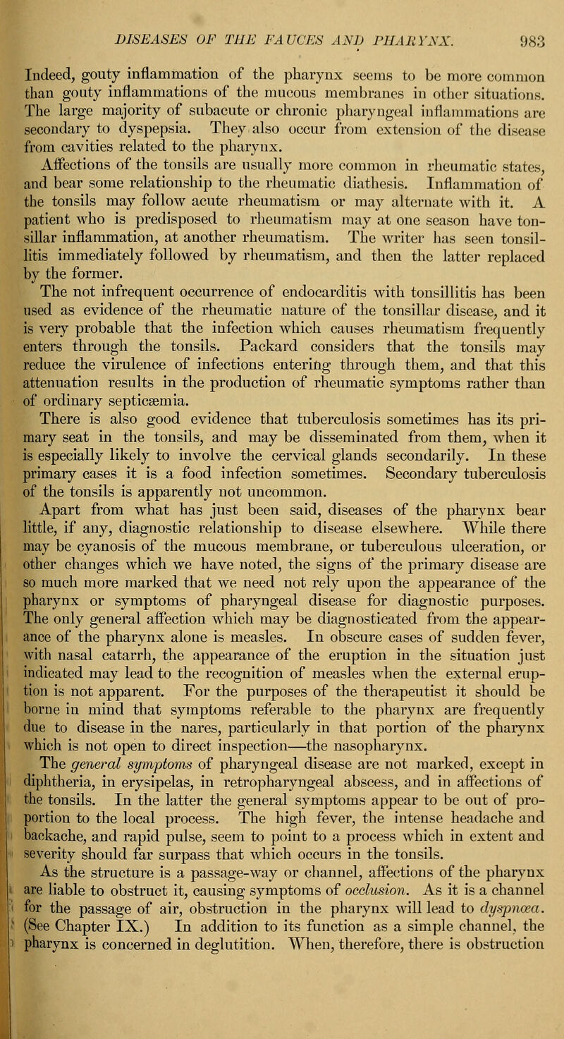 Indeed, gouty inflammation of the pharynx seems to be more common than gouty inflammations of the mucous membranes in other situations. The large majority of subacute or chronic pharyngeal inflammations are secondary to dyspepsia. They also occur from extension of the disease from cavities related to the pharynx. Affections of the tonsils are usually more common in rheumatic states, and bear some relationship to the rheumatic diathesis. Inflammation of the tonsils may follow acute rheumatism or may alternate with it. A patient who is predisposed to rheumatism may at one season have ton- sillar inflammation, at another rheumatism. The writer has seen tonsil- litis immediately followed by rheumatism, and then the latter replaced by the former. The not infrequent occurrence of endocarditis with tonsillitis has been used as evidence of the rheumatic nature of the tonsillar disease, and it is very probable that the infection which causes rheumatism frequently enters through the tonsils. Packard considers that the tonsils may reduce the virulence of infections entering through them, and that this attenuation results in the production of rheumatic symptoms rather than of ordinary septicaemia. There is also good evidence that tuberculosis sometimes has its pri- mary seat in the tonsils, and may be disseminated from them, when it is especially likely to involve the cervical glands secondarily. In these primary cases it is a food infection sometimes. Secondary tuberculosis of the tonsils is apparently not uncommon. Apart from what has just been said, diseases of the pharynx bear little, if any, diagnostic relationship to disease elsewhere. While there may be cyanosis of the mucous membrane, or tuberculous ulceration, or other changes which we have noted, the signs of the primary disease are so much more marked that we need not rely upon the appearance of the pharynx or symptoms of pharyngeal disease for diagnostic purposes. The only general affection which may be diagnosticated from the appear- ance of the pharynx alone is measles. In obscure cases of sudden fever, with nasal catarrh, the appearance of the eruption in the situation just indicated may lead to the recognition of measles when the external erup- tion is not apparent. For the purposes of the therapeutist it should be borne in mind that symptoms referable to the pharynx are frequently due to disease in the nares, particularly in that portion of the pharynx which is not open to direct inspection—the nasopharynx. The general symptoms of pharyngeal disease are not marked, except in diphtheria, in erysipelas, in retropharyngeal abscess, and in affections of the tonsils. In the latter the general symptoms appear to be out of pro- portion to the local process. The high fever, the intense headache and backache, and rapid pulse, seem to point to a process which in extent and severity should far surpass that which occurs in the tonsils. As the structure is a passage-way or channel, affections of the pharynx are liable to obstruct it, causing symptoms of occlusion. As it is a channel for the passage of air, obstruction in the pharynx will lead to dyspnoea. (See Chapter IX.) In addition to its function as a simple channel, the pharynx is concerned in deglutition. When, therefore, there is obstruction