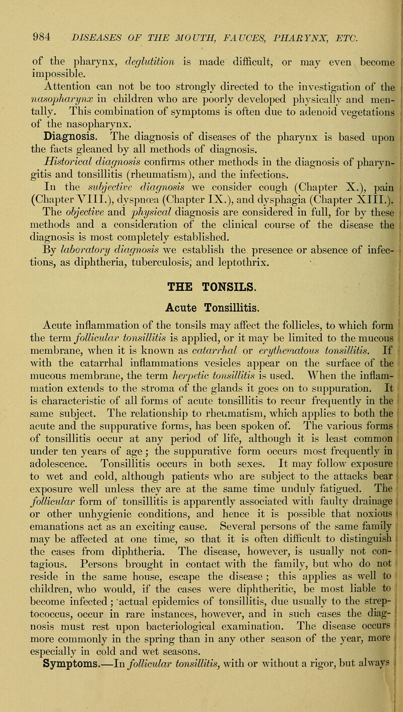 of the pharynx, deglutition is made difficult, or may even become impossible. Attention can not be too strongly directed to the investigation of the nasopharynx in children who are poorly developed physically and men- tally. This combination of symptoms is often due to adenoid vegetations of the nasopharynx. Diagnosis. The diagnosis of diseases of the pharynx is based upon the facts gleaned by all methods of diagnosis. Historical diagnosis confirms other methods in the diagnosis of pharyiv gitis and tonsillitis (rheumatism), and the infections. In the subjective diagnosis we consider cough (Chapter X.), pain (Chapter VIIL), dyspnoea (Chapter IX.), and dysphagia (Chapter XIII.). The objective and physical diagnosis are considered in full, for by these methods and a consideration of the clinical course of the disease the diagnosis is most completely established. By laboratory diagnosis we establish the. presence or absence of infec- tions, as diphtheria, tuberculosis, and leptothrix. THE TONSILS. Acute Tonsillitis. Acute inflammation of the tonsils may affect the follicles, to which form the term follicular tonsillitis is applied, or it may be limited to the mucous membrane, when it is known as catarrhal or erythematous tonsillitis. If with the catarrhal inflammations vesicles appear on the surface of the mucous membrane, the term herpetic tonsillitis is used. When the inflam- mation extends to the stroma of the glands it goes on to suppuration. It is characteristic of all forms of acute tonsillitis to recur frequently in the same subject. The relationship to rheumatism, which applies to both the acute and the suppurative forms, has been spoken of. The various forms of tonsillitis occur at any period of life, although it is least common under ten years of age; the suppurative form occurs most frequently in adolescence. Tonsillitis occurs in both sexes. It may follow exposure ! to wTet and cold, although patients who are subject to the attacks bear exposure well unless they are at the same time unduly fatigued. The follicular form of tonsillitis is apparently associated with faulty drainage or other unhygienic conditions, and hence it is possible that noxious emanations act as an exciting cause. Several persons of the same family may be affected at one time, so that it is often difficult to distinguish the cases from diphtheria. The disease, however, is usually not con- tagious. Persons brought in contact with the family, but who do not reside in the same house, escape the disease ; this applies as well to children, who would, if the cases were diphtheritic, be most liable to become infected; actual epidemics of tonsillitis, due usually to the strep- tococcus, occur in rare instances, however, and in such cases the diag- nosis must rest upon bacteriological examination. The disease occurs more commonly in the spring than in any other season of the year, more especially in cold and wet seasons. Symptoms.—In follicular tonsillitis, with or without a rigor, but always