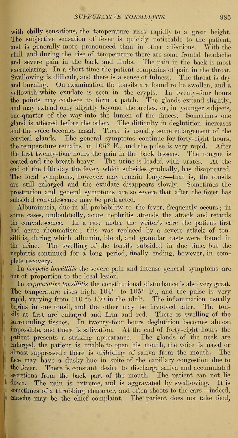 with chilly sensations, the temperature rises rapidly to a great height. The subjective sensation of fever is quickly noticeable to the patient, and is generally more pronounced than in other affections. With the chill and during the rise of temperature there are some frontal headache and severe pain in the back and limbs. The pain in the back is most excruciating. In a short time the patient complains of pain in the throat. Swallowing is difficult, and there is a sense of fulness. The throat is dry and burning. On examination the tonsils are found to be swollen, and a yellowish-white exudate is seen in the crypts. In twenty-four hours the points may coalesce to form a patch. The glands expand slightly, and may extend only slightly beyond the arches, or, in younger subjects, one-quarter of the way into the lumen of the fauces. Sometimes one gland is affected before.the other. The difficulty in deglutition increases and the voice becomes nasal. There is usually some enlargement of the cervical glands. The general symptoms continue for forty-eight hours, the temperature remains at 105° F., and the pulse is very rapid. After the first twenty-four hours the pain in the back lessens. The tongue is coated and the breath heavy. The urine is loaded with urates. At the end of the fifth day the fever, which subsides gradually, has disappeared. The local symptoms, however, may remain longer—that is, the tonsils are still enlarged and the exudate disappears slowly. Sometimes the prostration and general symptoms are so severe that after the fever has subsided convalescence may be protracted. Albuminuria, due in all probability to the fever, frequently occurs; in some cases, undoubtedly, acute nephritis attends the attack and retards the convalescence. In a case under the writer's care the patient first had acute rheumatism ; this was replaced by a severe attack of ton- sillitis, during which albumin, blood, and granular casts were found in the urine. The swelling of the tonsils subsided in due time, but the nephritis continued for a long period, finally ending, however, in com- plete recovery. In herpetic tonsillitis the severe pain and intense general symptoms are out of proportion to the local lesion. In suppurative tonsillitis the constitutional disturbance is also very great. The temperature rises high, 104° to 105° F., and the pulse is very rapid, varying from 110 to 130 in the adult. The inflammation usually begins in one tonsil, and the other may be involved later. The ton- jfils at first are enlarged and firm and red. There is swelling of the surrounding tissues. In twenty-four hours deglutition becomes almost impossible, and there is salivation. At the end of forty-eight hours the patient presents a striking appearance. The glands of the neck are enlarged, the patient is unable to open his mouth, the voice is nasal or almost suppressed; there is dribbling of saliva from the mouth. The face may have a dusky hue in spite of the capillary congestion due to the fever. There is constant desire to discharge saliva and accumulated secretions from the back part of the mouth. The patient can not lie I down. The pain is extreme, and is aggravated by swallowing. It is sometimes of a throbbing character, and often shoots to the ears—indeed, earache may be the chief complaint. The patient does not take food,