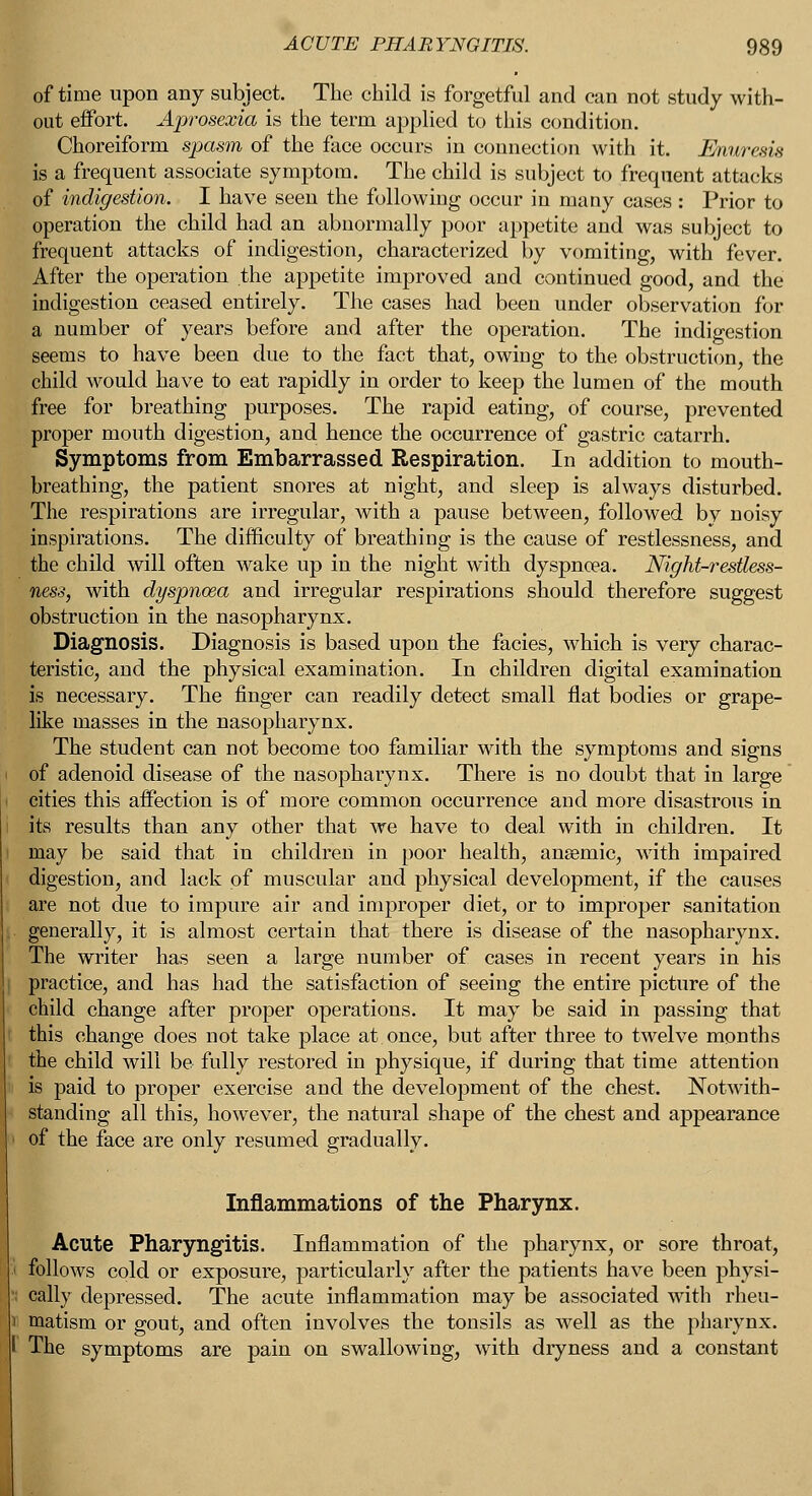 of time upon any subject. The child is forgetful and can not study with- out effort. Aprosexia is the term applied to this condition. Choreiform spasm of the face occurs in connection with it. Enuresis is a frequent associate symptom. The child is subject to frequent attacks of indigestion. I have seen the following occur in many cases : Prior to operation the child had an abnormally poor appetite and was subject to frequent attacks of indigestion, characterized by vomiting, with fever. After the operation the appetite improved and continued good, and the indigestion ceased entirely. The cases had been under observation for a number of years before and after the operation. The indigestion seems to have been due to the fact that, owing to the obstruction, the child would have to eat rapidly in order to keep the lumen of the mouth free for breathing purposes. The rapid eating, of course, prevented proper mouth digestion, and hence the occurrence of gastric catarrh. Symptoms from Embarrassed Respiration. In addition to mouth- breathing, the patient snores at night, and sleep is always disturbed. The respirations are irregular, with a pause between, followed by noisy inspirations. The difficulty of breathing is the cause of restlessness, and the child will often wake up in the night with dyspnoea. Night-restless- ness, with dyspnoea and irregular respirations should therefore suggest obstruction in the nasopharynx. Diagnosis. Diagnosis is based upon the facies, which is very charac- teristic, and the physical examination. In children digital examination is necessary. The finger can readily detect small flat bodies or grape- like masses in the nasopharynx. The student can not become too familiar with the symptoms and signs of adenoid disease of the nasopharynx. There is no doubt that in large cities this affection is of more common occurrence and more disastrous in its results than any other that Ave have to deal with in children. It may be said that in children in poor health, anaemic, with impaired digestion, and lack of muscular and physical development, if the causes are not due to impure air and improper diet, or to improper sanitation generally, it is almost certain that there is disease of the nasopharynx. The writer has seen a large number of cases in recent years in his practice, and has had the satisfaction of seeing the entire picture of the child change after proper operations. It may be said in passing that this change does not take place at once, but after three to twelve months the child will be fully restored in physique, if during that time attention is paid to proper exercise and the development of the chest. Notwith- standing all this, however, the natural shape of the chest and appearance of the face are only resumed gradually. Inflammations of the Pharynx. Acute Pharyngitis. Inflammation of the pharynx, or sore throat, follows cold or exposure, particularly after the patients have been physi- cally depressed. The acute inflammation may be associated with rheu- matism or gout, and often involves the tonsils as well as the pharynx. I The symptoms are pain on swallowing, with dryness and a constant