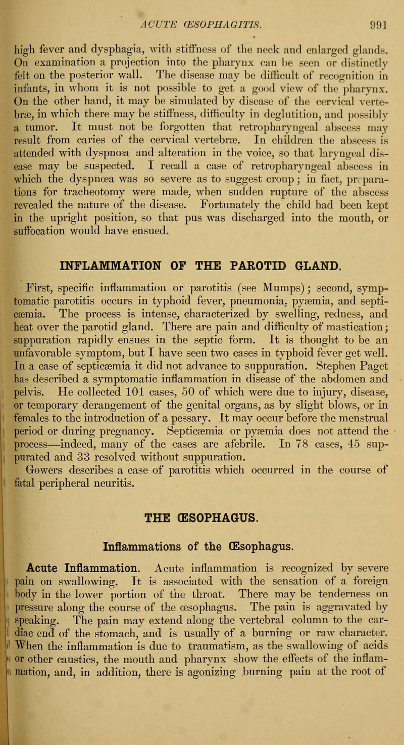 high fever and dysphagia, with stiffness of the neck and enlarged glands. On examination a projection into the pharynx can be seen or distinctly felt on the posterior wall. The disease may be difficult of recognition in infants, in whom it is not possible to get a good view of the pharynx. On the other hand, it may be simulated by disease of the cervical verte- brae, in which there may be stiffness, difficulty in deglutition, and possibly a tumor. It must not be forgotten that retropharyngeal abscess may result from caries of the cervical vertebrae. In children the abscess is attended with dyspnoea and alteration in the voice, so that laryngeal dis- ease may be suspected. I recall a case of retropharyngeal abscess in which the dyspnoea was so severe as to suggest croup; in fact, prepara- tions for tracheotomy were made, when sudden rupture of the abscess revealed the nature of the disease. Fortunately the child had been kept in the upright position, so that pus was discharged into the mouth, or suffocation would have ensued. INFLAMMATION OF THE PAROTID GLAND. First, specific inflammation or parotitis (see Mumps); second, symp- tomatic parotitis occurs in typhoid fever, pneumonia, pyaemia, and septi- caemia. The process is intense, characterized by swelling, redness, and heat over the parotid gland. There are pain and difficulty of mastication; suppuration rapidly ensues in the septic form. It is thought to be an unfavorable symptom, but I have seen two cases in typhoid fever get well. In a case of septicaemia it did not advance to suppuration. Stephen Paget has described a symptomatic inflammation in disease of the abdomen and pelvis. He collected 101 cases, 50 of which were due to injury, disease, or temporary derangement of the genital organs, as by slight blows, or in females to the introduction of a pessary. It may occur before the menstrual period or during pregnancy. Septicaemia or pyaemia does not attend the ■ process—indeed, many of the cases are afebrile. In 78 cases, 45 sup- purated and 33 resolved without suppuration. Gowers describes a case of parotitis which occurred in the course of fatal peripheral neuritis. THE (ESOPHAGUS. Inflammations of the (Esophagus. Acute Inflammation. Acute inflammation is recognized by severe pain on swallowing. It is associated with the sensation of a foreign body in the lower portion of the throat. There may be tenderness on pressure along the course of the oesophagus. The pain is aggravated by speaking. The pain may extend along the vertebral column to the car- diac end of the stomach, and is usually of a burning or raw character. When the inflammation is due to traumatism, as the swallowing of acids or other caustics, the mouth and pharynx show the effects of the inflam- mation, and, in addition, there is agonizing burning pain at the root of