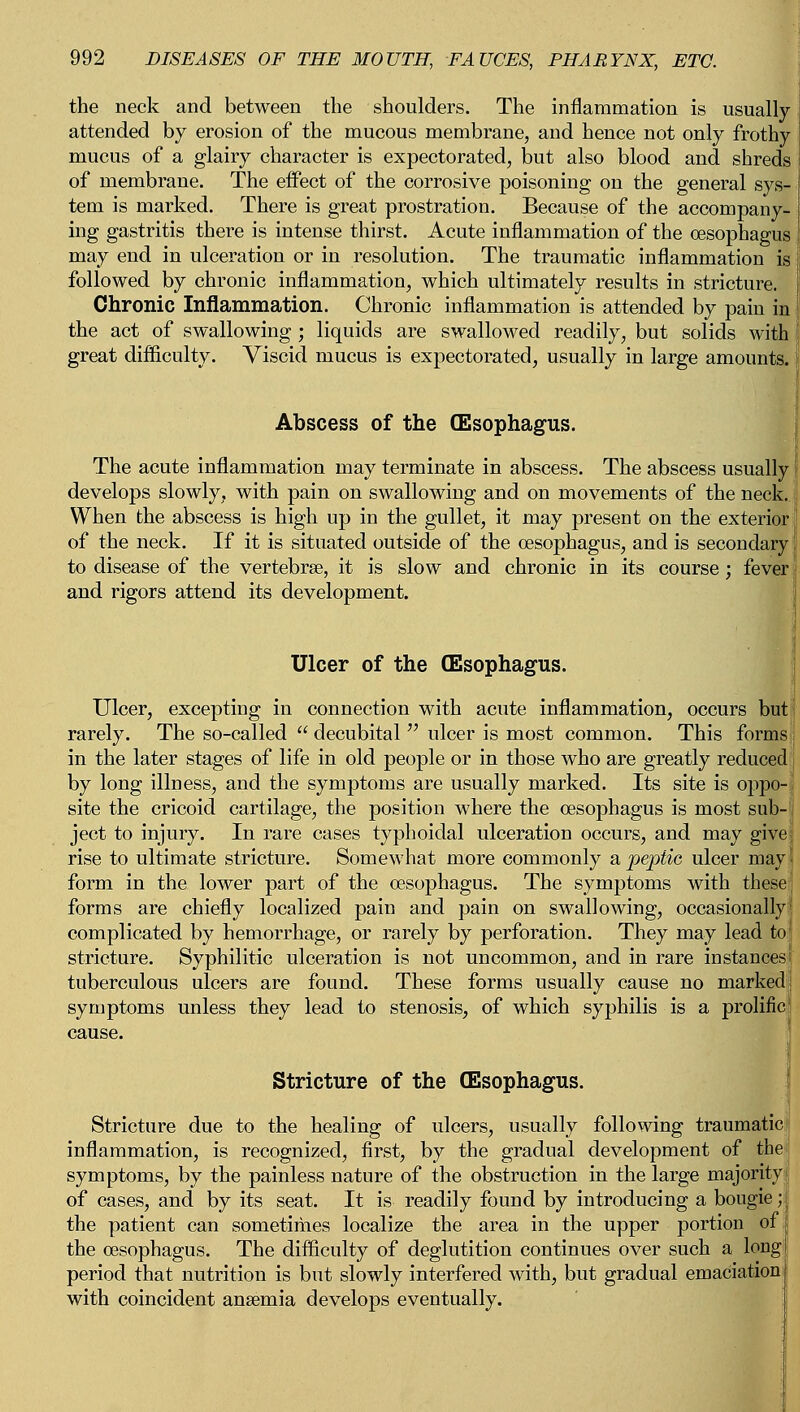 the neck and between the shoulders. The inflammation is usually- attended by erosion of the mucous membrane, and hence not only frothy mucus of a glairy character is expectorated, but also blood and shreds of membrane. The effect of the corrosive poisoning on the general sys- j tem is marked. There is great prostration. Because of the accompany- j ing gastritis there is intense thirst. Acute inflammation of the oesophagus ! may end in ulceration or in resolution. The traumatic inflammation is followed by chronic inflammation, which ultimately results in stricture. Chronic Inflammation. Chronic inflammation is attended by pain in ! the act of swallowing ; liquids are swallowed readily, but solids with [ great difficulty. Viscid mucus is expectorated, usually in large amounts. Abscess of the (Esophagus. The acute inflammation may terminate in abscess. The abscess usually Ij develops slowly, with pain on swallowing and on movements of the neck. When the abscess is high up in the gullet, it may present on the exterior' of the neck. If it is situated outside of the oesophagus, and is secondary to disease of the vertebrse, it is slow and chronic in its course; fever and rigors attend its development. Ulcer of the (Esophagus. Ulcer, excepting in connection with acute inflammation, occurs but rarely. The so-called  decubital  ulcer is most common. This forms in the later stages of life in old people or in those who are greatly reduced by long illness, and the symptoms are usually marked. Its site is oppo- site the cricoid cartilage, the position where the oesophagus is most sub- ject to injury. In rare cases typhoidal ulceration occurs, and may give rise to ultimate stricture. Somewhat more commonly a peptic ulcer may form in the lower part of the oesophagus. The symptoms with these [ forms are chiefly localized pain and pain on swallowing, occasionally complicated by hemorrhage, or rarely by perforation. They may lead to stricture. Syphilitic ulceration is not uncommon, and in rare instances tuberculous ulcers are found. These forms usually cause no marked symptoms unless they lead to stenosis, of which syphilis is a prolific Stricture of the (Esophagus. Stricture due to the healing of ulcers, usually following traumatic inflammation, is recognized, first, by the gradual development of the symptoms, by the painless nature of the obstruction in the large majority of cases, and by its seat. It is readily found by introducing a bougie; the patient can sometimes localize the area in the upper portion of the oesophagus. The difficulty of deglutition continues over such a longl period that nutrition is but slowly interfered with, but gradual emaciation with coincident anaemia develops eventually.