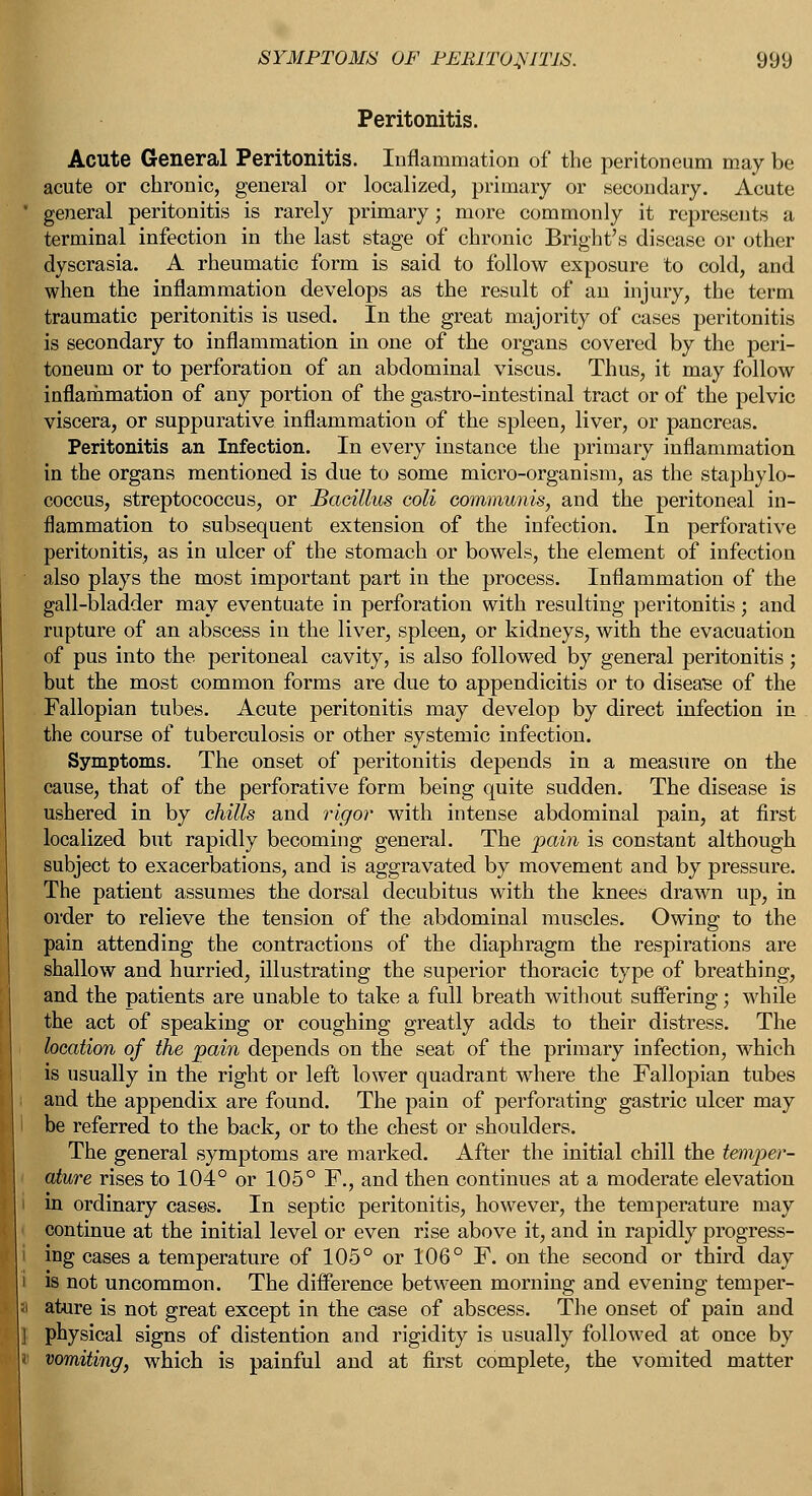 Peritonitis. Acute General Peritonitis. Inflammation of the peritoneum may be acute or chronic, general or localized, primary or secondary. Acute general peritonitis is rarely primary; more commonly it represents a terminal infection in the last stage of chronic Bright's disease or other dyscrasia. A rheumatic form is said to follow exposure to cold, and when the inflammation develops as the result of an injury, the term traumatic peritonitis is used. In the great majority of cases peritonitis is secondary to inflammation in one of the organs covered by the peri- toneum or to perforation of an abdominal viscus. Thus, it may follow inflammation of any portion of the gastro-intestinal tract or of the pelvic viscera, or suppurative inflammation of the spleen, liver, or pancreas. Peritonitis an Infection. In every instance the primary inflammation in the organs mentioned is due to some micro-organism, as the staphylo- coccus, streptococcus, or Bacillus coli communis, and the peritoneal in- flammation to subsequent extension of the infection. In perforative peritonitis, as in ulcer of the stomach or bowels, the element of infection also plays the most important part in the process. Inflammation of the gall-bladder may eventuate in perforation with resulting peritonitis; and rupture of an abscess in the liver, spleen, or kidneys, with the evacuation of pus into the peritoneal cavity, is also followed by general peritonitis; but the most common forms are due to appendicitis or to disease of the Fallopian tubes. Acute peritonitis may develop by direct infection in the course of tuberculosis or other systemic infection. Symptoms. The onset of peritonitis depends in a measure on the cause, that of the perforative form being quite sudden. The disease is ushered in by chills and rigor with intense abdominal pain, at first localized but rapidly becoming general. The pain is constant although subject to exacerbations, and is aggravated by movement and by pressure. The patient assumes the dorsal decubitus with the knees drawn up, in order to relieve the tension of the abdominal muscles. Owing to the pain attending the contractions of the diaphragm the respirations are shallow and hurried, illustrating the superior thoracic type of breathing, and the patients are unable to take a full breath without suffering; while the act of speaking or coughing greatly adds to their distress. The location of the pain depends on the seat of the primary infection, which is usually in the right or left lower quadrant where the Fallopian tubes and the appendix are found. The pain of perforating gastric ulcer may be referred to the back, or to the chest or shoulders. The general symptoms are marked. After the initial chill the temper- ature rises to 104° or 105° F., and then continues at a moderate elevation in ordinary cases. In septic peritonitis, however, the temperature may continue at the initial level or even rise above it, and in rapidly progress- ing cases a temperature of 105° or 106° F. on the second or third day is not uncommon. The difference between morning and evening temper- ature is not great except in the case of abscess. The onset of pain and physical signs of distention and rigidity is usually followed at once by vomiting, which is painful and at first complete, the vomited matter
