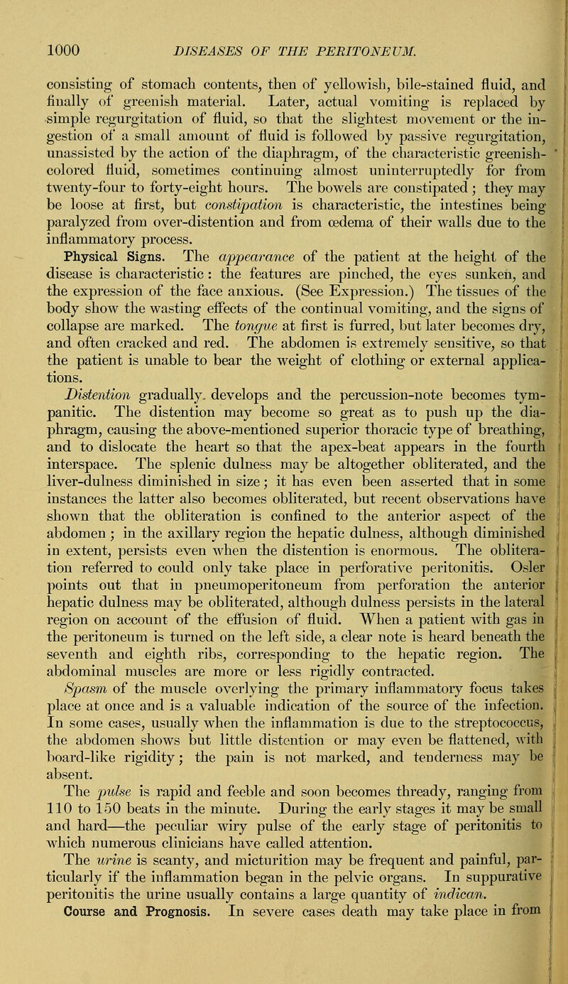 consisting of stomach contents, then of yellowish, bile-stained fluid, and finally of greenish material. Later, actual vomiting is replaced by simple regurgitation of fluid, so that the slightest movement or the in- gestion of a small amount of fluid is followed by passive regurgitation, unassisted by the action of the diaphragm, of the characteristic greenish- colored fluid, sometimes continuing almost uninterruptedly for from twenty-four to forty-eight hours. The bowels are constipated ; they may be loose at first, but constipation is characteristic, the intestines being paralyzed from over-distention and from oedema of their walls due to the inflammatory process. Physical Signs. The appearance of the patient at the height of the disease is characteristic: the features are pinched, the eyes sunken, and the expression of the face anxious. (See Expression.) The tissues of the body show the wasting effects of the continual vomiting, and the signs of collapse are marked. The tongue at first is furred, but later becomes dry, and often cracked and red. The abdomen is extremely sensitive, so that the patient is unable to bear the weight of clothing or external applica- tions. Distention gradually, develops and the percussion-note becomes tym- panitic. The distention may become so great as to push up the dia- phragm, causing the above-mentioned superior thoracic type of breathing, and to dislocate the heart so that the apex-beat appears in the fourth interspace. The splenic dulness may be altogether obliterated, and the liver-dulness diminished in size; it has even been asserted that in some instances the latter also becomes obliterated, but recent observations have shown that the obliteration is confined to the anterior aspect of the abdomen ; in the axillary region the hepatic dulness, although diminished in extent, persists even when the distention is enormous. The oblitera- tion referred to could only take place in perforative peritonitis. Osier points out that in pneumoperitoneum from perforation the anterior hepatic dulness may be obliterated, although dulness persists in the lateral region on account of the effusion of fluid. When a patient with gas in the peritoneum is turned on the left side, a clear note is heard beneath the seventh and eighth ribs, corresponding to the hepatic region. The abdominal muscles are more or less rigidly contracted. Spasm of the muscle overlying the primary inflammatory focus takes place at once and is a valuable indication of the source of the infection. In some cases, usually when the inflammation is due to the streptococcus, the abdomen shows but little distention or may even be flattened, with board-like rigidity; the pain is not marked, and tenderness may be absent. The pulse is rapid and feeble and soon becomes thready, ranging from 110 to 150 beats in the minute. During the early stages it may be small and hard—the peculiar wiry pulse of the early stage of peritonitis to which numerous clinicians have called attention. The urine is scanty, and micturition may be frequent and painful, par- ticularly if the inflammation began in the pelvic organs. In suppurative peritonitis the urine usually contains a large quantity of indican. Course and Prognosis. In severe cases death may take place in from