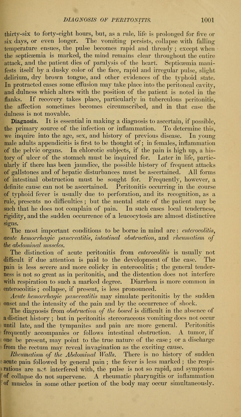 thirty-six to forty-eight hours, but, as a rule, life is prolonged for five or six days, or even longer. The vomiting persists, collapse with falling temperature ensues, the pulse becomes rapid and thready; except when the septicaemia is marked, the mind remains clear throughout the entire attack, and the patient dies of paralysis of the heart. Septicaemia mani- fests itself by a dusky color of the face, rapid and irregular pulse, slight delirium, dry brown tongue, and other evidences of the typhoid state. In protracted cases some effusion may take place into the peritoneal cavity, and dulness which alters with the position of the patient is noted in the flanks. If recovery takes place, particularly in tuberculous peritonitis, the affection sometimes becomes circumscribed, and in that case the dulness is not movable. Diagnosis. It is essential in making a diagnosis to ascertain, if possible, the primary source of the infection or inflammation. To determine this, we inquire into the age, sex, and history of previous disease. In young male adults appendicitis is first to be thought of; in females, inflammation of the pelvic organs. In chlorotic subjects, if the pain is high up, a his- tory of ulcer of the stomach must be inquired for. Later in life, partic- ularly if there has been jaundice, the possible history of frequent attacks of gallstones and of hepatic disturbances must be ascertained. All forms of intestinal obstruction must be sought for. Frequently, however, a definite cause can not be ascertained. Peritonitis occurring in the course of typhoid fever is usually due to perforation, and its recognition, as a rule, presents no difficulties; but the mental state of the patient may be such that he does not complain of pain. In such cases local tenderness, rigidity, and the sudden occurrence of a leucocytosis are almost distinctive signs. The most important conditions to be borne in mind are: enterocolitis, acute hemorrhagic pancreatitis, intestinal obstruction, and rheumatism of the abdominal muscles. The distinction of acute peritonitis from enterocolitis is usually not difficult if due attention is paid to the development of the case. The pain is less severe and more colicky in enterocolitis; the general tender- ness is not so great as in peritonitis, and the distention does not interfere with respiration to such a marked degree. Diarrhoea is more common in enterocolitis; collapse, if present, is less pronounced. Acute hemorrhagic pancreatitis may simulate peritonitis by the sudden onset and the intensity of the pain and by the occurrence of shock. The diagnosis from obstruction of the bowel is difficult in the absence of a distinct history ; but in peritonitis stercoraceous vomiting does not occur until late, and the tympanites and pain are more general. Peritonitis frequently accompanies or follows intestinal obstruction. A tumor, if one be present, may point to the true nature of the case; or a discharge from the rectum may reveal invagination as the exciting cause. Rheumatism of the Abdominal Walls. There is no history of sudden acute pain followed by general pain ; the fever is less marked ; the respi- rations are net interfered with, the pulse is not so rapid, and symptoms t'of collapse do not supervene. A rheumatic pharyngitis or inflammation fof muscles in some other portion of the body may occur simultaneously.