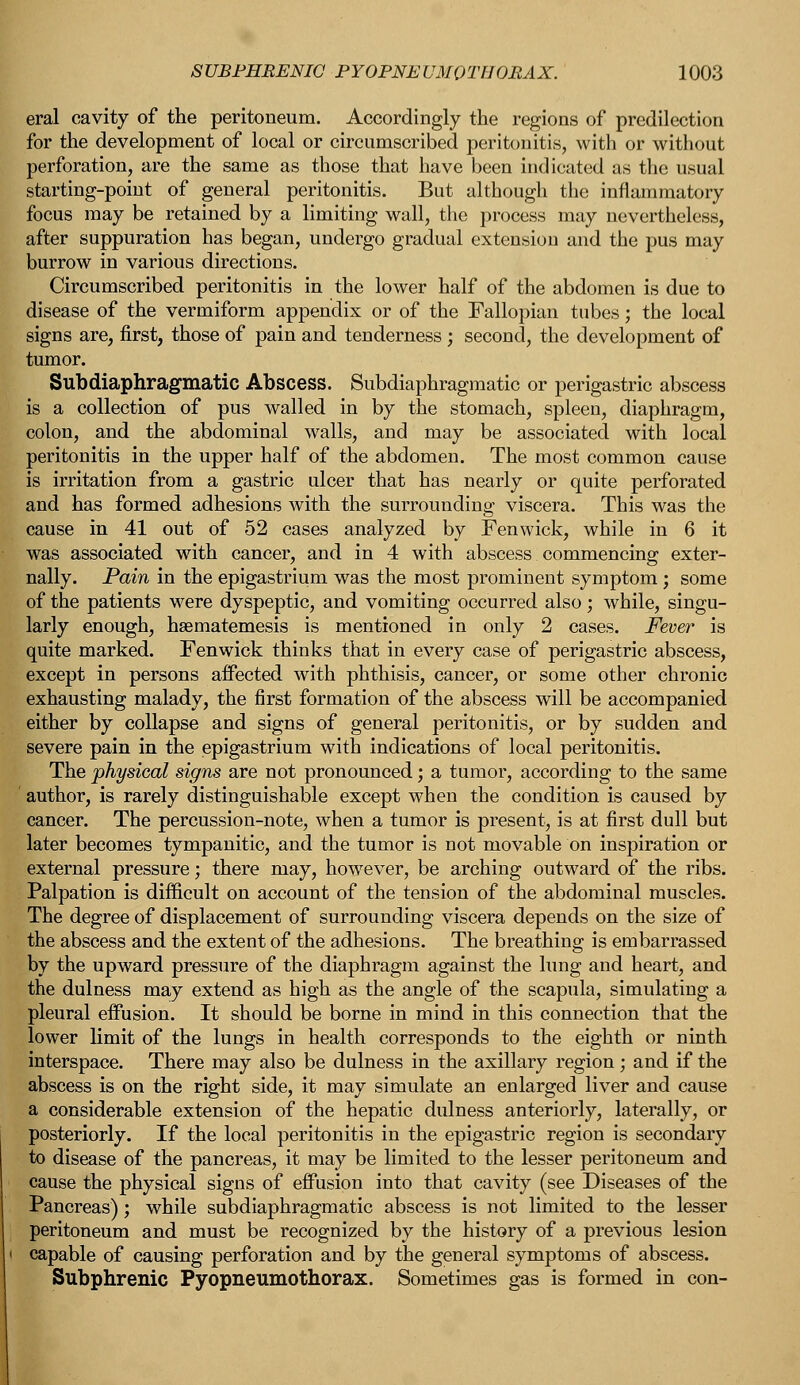 eral cavity of the peritoneum. Accordingly the regions of predilection for the development of local or circumscribed peritonitis, with or without perforation, are the same as those that have been indicated as the usual starting-point of general peritonitis. But although the inflammatory focus may be retained by a limiting wall, the process may nevertheless, after suppuration has began, undergo gradual extension and the pus may burrow in various directions. Circumscribed peritonitis in the lower half of the abdomen is due to disease of the vermiform appendix or of the Fallopian tubes; the local signs are, first, those of pain and tenderness ; second, the development of tumor. Subdiaphragmatic Abscess. Subdiaphragmatic or perigastric abscess is a collection of pus walled in by the stomach, spleen, diaphragm, colon, and the abdominal walls, and may be associated with local peritonitis in the upper half of the abdomen. The most common cause is irritation from a gastric ulcer that has nearly or quite perforated and has formed adhesions with the surrounding viscera. This was the cause in 41 out of 52 cases analyzed by Fenwick, while in 6 it was associated with cancer, and in 4 with abscess commencing exter- nally. Pain in the epigastrium was the most prominent symptom ; some of the patients were dyspeptic, and vomiting occurred also; while, singu- larly enough, hsematemesis is mentioned in only 2 cases. Fever is quite marked. Fenwick thinks that in every case of perigastric abscess, except in persons affected with phthisis, cancer, or some other chronic exhausting malady, the first formation of the abscess will be accompanied either by collapse and signs of general peritonitis, or by sudden and severe pain in the epigastrium with indications of local peritonitis. The physical signs are not pronounced; a tumor, according to the same author, is rarely distinguishable except when the condition is caused by cancer. The percussion-note, when a tumor is present, is at first dull but later becomes tympanitic, and the tumor is not movable on inspiration or external pressure; there may, however, be arching outward of the ribs. Palpation is difficult on account of the tension of the abdominal muscles. The degree of displacement of surrounding viscera depends on the size of the abscess and the extent of the adhesions. The breathing is embarrassed by the upward pressure of the diaphragm against the lung and heart, and the dulness may extend as high as the angle of the scapula, simulating a pleural effusion. It should be borne in mind in this connection that the lower limit of the lungs in health corresponds to the eighth or ninth interspace. There may also be dulness in the axillary region; and if the abscess is on the right side, it may simulate an enlarged liver and cause a considerable extension of the hepatic dulness anteriorly, laterally, or posteriorly. If the local peritonitis in the epigastric region is secondary to disease of the pancreas, it may be limited to the lesser peritoneum and cause the physical signs of effusion into that cavity (see Diseases of the Pancreas); while subdiaphragmatic abscess is not limited to the lesser peritoneum and must be recognized by the history of a previous lesion capable of causing perforation and by the general symptoms of abscess. Subphrenic Pyopneumothorax. Sometimes gas is formed in con-