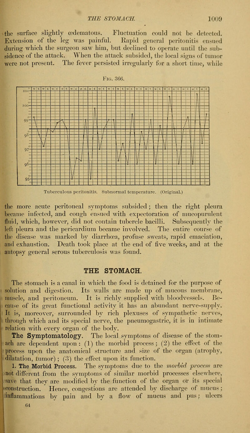 *the surface slightly (Edematous. Fluctuation could not be detected. Extension of the leg was painful. Rapid general peritonitis ensued during which the surgeon saw him, but declined to operate until the sub- sidence of the attack. When the attack subsided, the local signs of tumor were not present. The fever persisted irregularly for a short time, while Fig. 366. Tuberculous peritonitis. Subnormal temperature. (Original.) the more acute peritoneal symptoms subsided; then the right pleura became infected, and cough ensued with expectoration of mucopurulent fluid, which, however, did not contain tubercle bacilli. Subsequently the left pleura and the pericardium became involved. The entire course of the disease was marked by diarrhoea, profuse sweats, rapid emaciation, and exhaustion. Death took place at the end of five weeks, and at the autopsy general serous tuberculosis was found. THE STOMACH. The stomach is a canal in which the food is detained for the purpose of solution and digestion. Its walls are made up of mucous membrane, muscle, and peritoneum. It is richly supplied with bloodvessels. Be- cause of its great functional activity it has an abundant nerve-supply. It is, moreover, surrounded by rich plexuses of sympathetic nerves, through which and its special nerve, the pneumogastric, it is in intimate relation with every organ of the body. The Symptomatology. The local symptoms of disease of the stom- ach are dependent upon: (1) the morbid process; (2) the effect of the process upon the anatomical structure and size of the organ (atrophy, dilatation, tumor); (3) the effect upon its function. 1. The Morbid Process. The symptoms due to the morbid process are not different from the symptoms of similar morbid processes elsewhere, 'save that they are modified by the function of the organ or its special 'construction. Hence, congestions are attended by discharge of mucus; linflammations by pain and by a flow of mucus and pus; ulcers