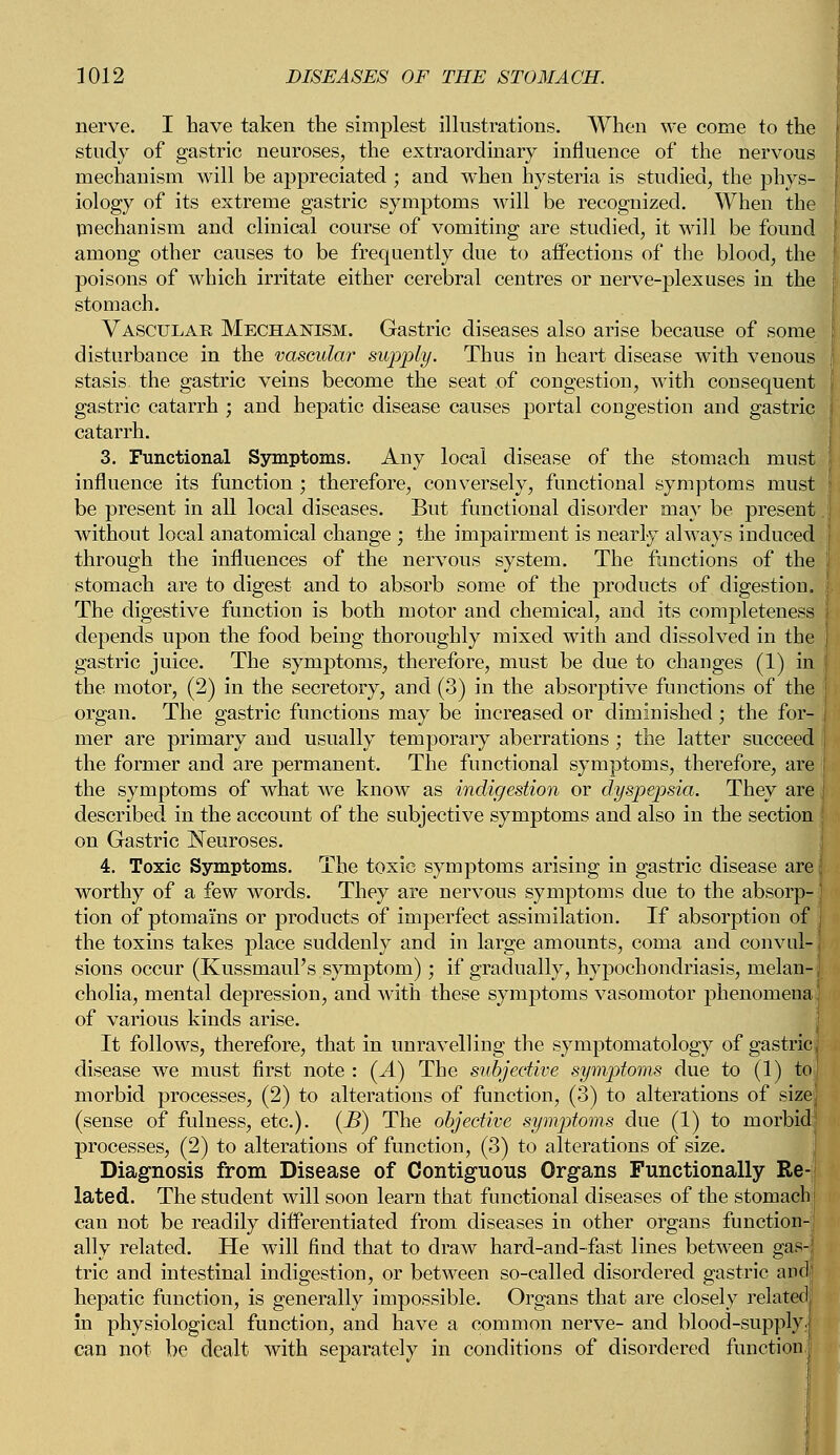 nerve. I have taken the simplest illustrations. When we come to the study of gastric neuroses, the extraordinary influence of the nervous mechanism will be appreciated ; and when hysteria is studied, the phys- iology of its extreme gastric symptoms will be recognized. When the mechanism and clinical course of vomiting are studied, it will be found among other causes to be frequently due to affections of the blood, the poisons of which irritate either cerebral centres or nerve-plexuses in the stomach. Vascular Mechanism. Gastric diseases also arise because of some disturbance in the vascular supply. Thus in heart disease with venous stasis the gastric veins become the seat of congestion, with consequent gastric catarrh ; and hepatic disease causes portal congestion and gastric catarrh. 3. Functional Symptoms. Any local disease of the stomach must influence its function ; therefore, conversely, functional symptoms must be present in all local diseases. But functional disorder may be present. without local anatomical change ; the impairment is nearly always induced through the influences of the nervous system. The functions of the stomach are to digest and to absorb some of the products of digestion. The digestive function is both motor and chemical, and its completeness depends upon the food being thoroughly mixed with and dissolved in the ( gastric juice. The symjDtoms, therefore, must be due to changes (1) in the motor, (2) in the secretory, and (3) in the absorptive functions of the | organ. The gastric functions may be increased or diminished; the for- mer are primary and usually temporary aberrations; the latter succeed i the former and are permanent. The functional symptoms, therefore, are i the symptoms of what we know as indigestion or dyspepsia. They are I described in the account of the subjective symptoms and also in the section j on Gastric Neuroses. 4. Toxic Symptoms. The toxic symptoms arising in gastric disease are} worthy of a few words. They are nervous symptoms due to the absorp- tion of ptomai'ns or products of imperfect assimilation. If absorption of I the toxins takes place suddenly and in large amounts, coma and convul- sions occur (KussmauFs symptom) ; if gradually, hypochondriasis, melan-[ cholia, mental depression, and with these symptoms vasomotor phenomena of various kinds arise. It follows, therefore, that in unravelling the symptomatology of gastric.1 disease we must first note : (A) The subjective symptoms due to (1) to] morbid processes, (2) to alterations of function, (3) to alterations of sizej (sense of fulness, etc.). (B) The objective symptoms due (1) to morbid; processes, (2) to alterations of function, (3) to alterations of size. Diagnosis from Disease of Contiguous Organs Functionally Re-i lated. The student will soon learn that functional diseases of the stomachj can not be readily differentiated from diseases in other organs function- ally related. He will find that to draw hard-and-fast lines between gas- tric and intestinal indigestion, or between so-called disordered gastric and hepatic function, is generally impossible. Organs that are closely related in physiological function, and have a common nerve- and blood-supply., can not be dealt with separately in conditions of disordered function.