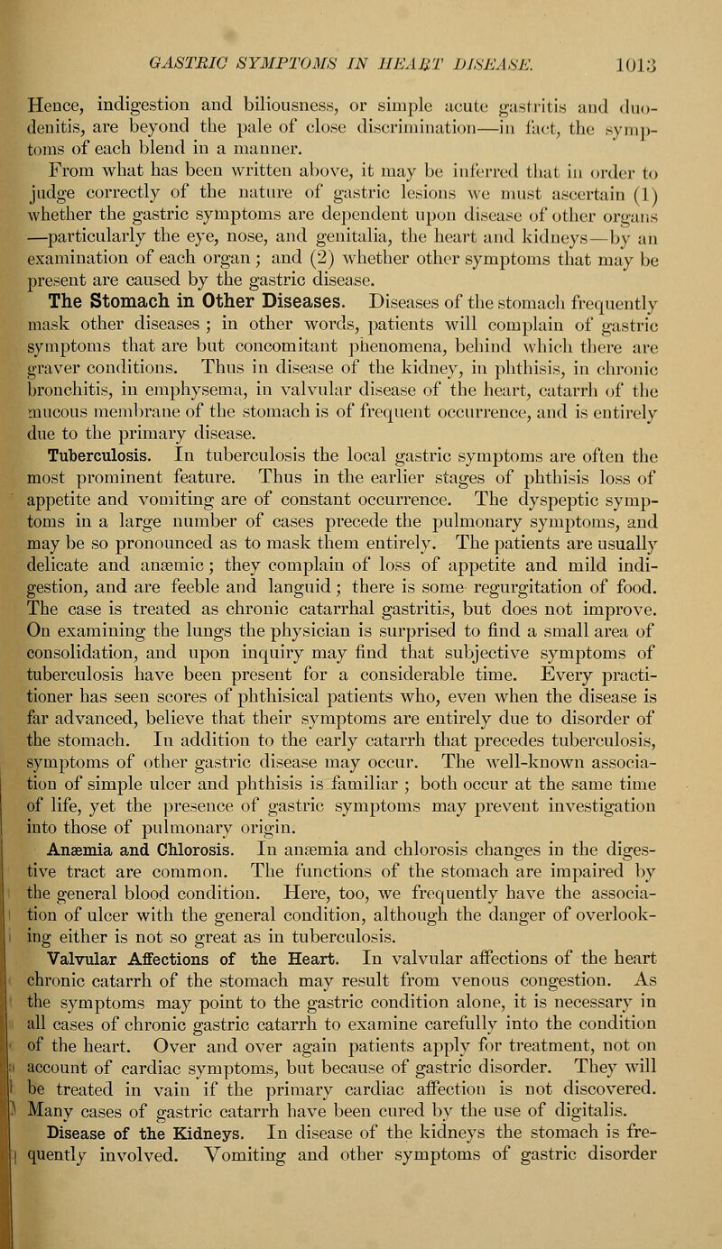 Hence, indigestion and biliousness, or simple acute gastritis and duo- denitis, are beyond the pale of close discrimination—in fact, the symp- toms of each blend in a manner. From what has been written above, it may be inferred that in order to judge correctly of the nature of gastric lesions we must ascertain (1) whether the gastric symptoms are dependent upon disease of other organs —particularly the eye, nose, and genitalia, the heart and kidneys—by an examination of each organ ; and (2) whether other symptoms that may be present are caused by the gastric disease. The Stomach in Other Diseases. Diseases of the stomach frequently mask other diseases ; in other words, patients will complain of gastric symptoms that are but concomitant phenomena, behind which there are graver conditions. Thus in disease of the kidney, in phthisis, in chronic bronchitis, in emphysema, in valvular disease of the heart, catarrh of the mucous membrane of the stomach is of frequent occurrence, and is entirely due to the primary disease. Tuberculosis. In tuberculosis the local gastric symptoms are often the most prominent feature. Thus in the earlier stages of phthisis loss of appetite and vomiting are of constant occurrence. The dyspeptic symp- toms in a large number of cases precede the pulmonary symptoms, and may be so pronounced as to mask them entirely. The patients are usually delicate and anaemic; they complain of loss of appetite and mild indi- gestion, and are feeble and languid; there is some regurgitation of food. The case is treated as chronic catarrhal gastritis, but does not improve. On examining the lungs the physician is surprised to find a small area of consolidation, and upon inquiry may find that subjective symptoms of tuberculosis have been present for a considerable time. Every practi- tioner has seen scores of phthisical patients who, even when the disease is far advanced, believe that their symptoms are entirely due to disorder of the stomach. In addition to the early catarrh that precedes tuberculosis, symptoms of other gastric disease may occur. The well-known associa- tion of simple ulcer and phthisis is familiar ; both occur at the same time of life, yet the presence of gastric symptoms may prevent investigation into those of pulmonary origin. Anaemia and Chlorosis. In anaemia and chlorosis changes in the diges- tive tract are common. The functions of the stomach are impaired by the general blood condition. Here, too, we frequently have the associa- tion of ulcer with the general condition, although the danger of overlook- ing either is not so great as in tuberculosis. Valvular Affections of the Heart. In valvular affections of the heart chronic catarrh of the stomach may result from venous congestion. As the symptoms may point to the gastric condition alone, it is necessary in all cases of chronic gastric catarrh to examine carefully into the condition of the heart. Over and over again patients apply for treatment, not on account of cardiac symptoms, but because of gastric disorder. They will I be treated in vain if the primary cardiac affection is not discovered. J Many cases of gastric catarrh have been cured by the use of digitalis. Disease of the Kidneys. In disease of the kidneys the stomach is fre- I quently involved. Vomiting and other symptoms of gastric disorder