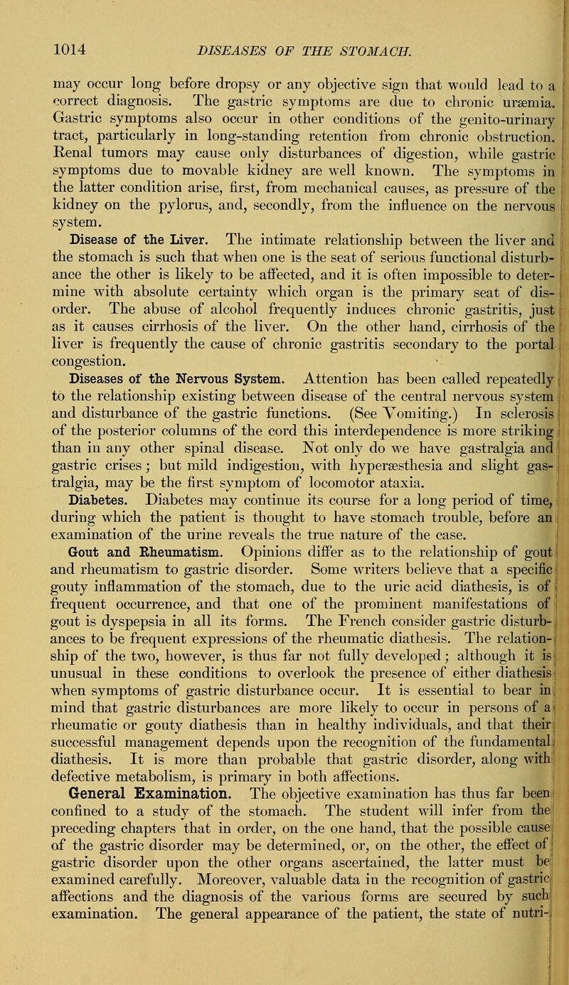 may occur long before dropsy or any objective sign that would lead to a correct diagnosis. The gastric symptoms are due to chronic uraemia. Gastric symptoms also occur in other conditions of the genito-urinary tract, particularly in long-standing retention from chronic obstruction. Renal tumors may cause only disturbances of digestion, while gastric symptoms due to movable kidney are well known. The symptoms in the latter condition arise, first, from mechanical causes, as pressure of the kidney on the pylorus, and, secondly, from the influence on the nervous system. Disease of the Liver. The intimate relationship between the liver and the stomach is such that when one is the seat of serious functional disturb- ance the other is likely to be aifected, and it is often impossible to deter- mine with absolute certainty which organ is the primary seat of dis- order. The abuse of alcohol frequently induces chronic gastritis, just as it causes cirrhosis of the liver. On the other hand, cirrhosis of the liver is frequently the cause of chronic gastritis secondary to the portal congestion. Diseases of the Nervous System. Attention has been called repeatedly to the relationship existing between disease of the central nervous system and disturbance of the gastric functions. (See Vomiting.) In sclerosis of the posterior columns of the cord this interdependence is more striking than in any other spinal disease. Not only do we have gastralgia and gastric crises; but mild indigestion, with hyperesthesia and slight gas- j tralgia, may be the first symptom of locomotor ataxia. Diabetes. Diabetes may continue its course for a long period of time, during which the patient is thought to have stomach trouble, before an I examination of the urine reveals the true nature of the case. Gout and Rheumatism. Opinions differ as to the relationship of gout; and rheumatism to gastric disorder. Some writers believe that a specific gouty inflammation of the stomach, due to the uric acid diathesis, is of j frequent occurrence, and that one of the prominent manifestations of gout is dyspepsia in all its forms. The French consider gastric disturb-. ances to be frequent expressions of the rheumatic diathesis. The relation- { ship of the two, however, is thus far not fully developed; although it is j. unusual in these conditions to overlook the presence of either diathesis; when symptoms of gastric disturbance occur. It is essential to bear in mind that gastric disturbances are more likely to occur in persons of a rheumatic or gouty diathesis than in healthy individuals, and that their successful management depends upon the recognition of the fundamental diathesis. It is more than probable that gastric disorder, along with defective metabolism, is primary in both affections. General Examination. The objective examination has thus far been] confined to a study of the stomach. The student will infer from the preceding chapters that in order, on the one hand, that the possible cause of the gastric disorder may be determined, or, on the other, the effect of gastric disorder upon the other organs ascertained, the latter must be examined carefully. Moreover, valuable data in the recognition of gastric affections and the diagnosis of the various forms are secured by such examination. The general appearance of the patient, the state of nutri
