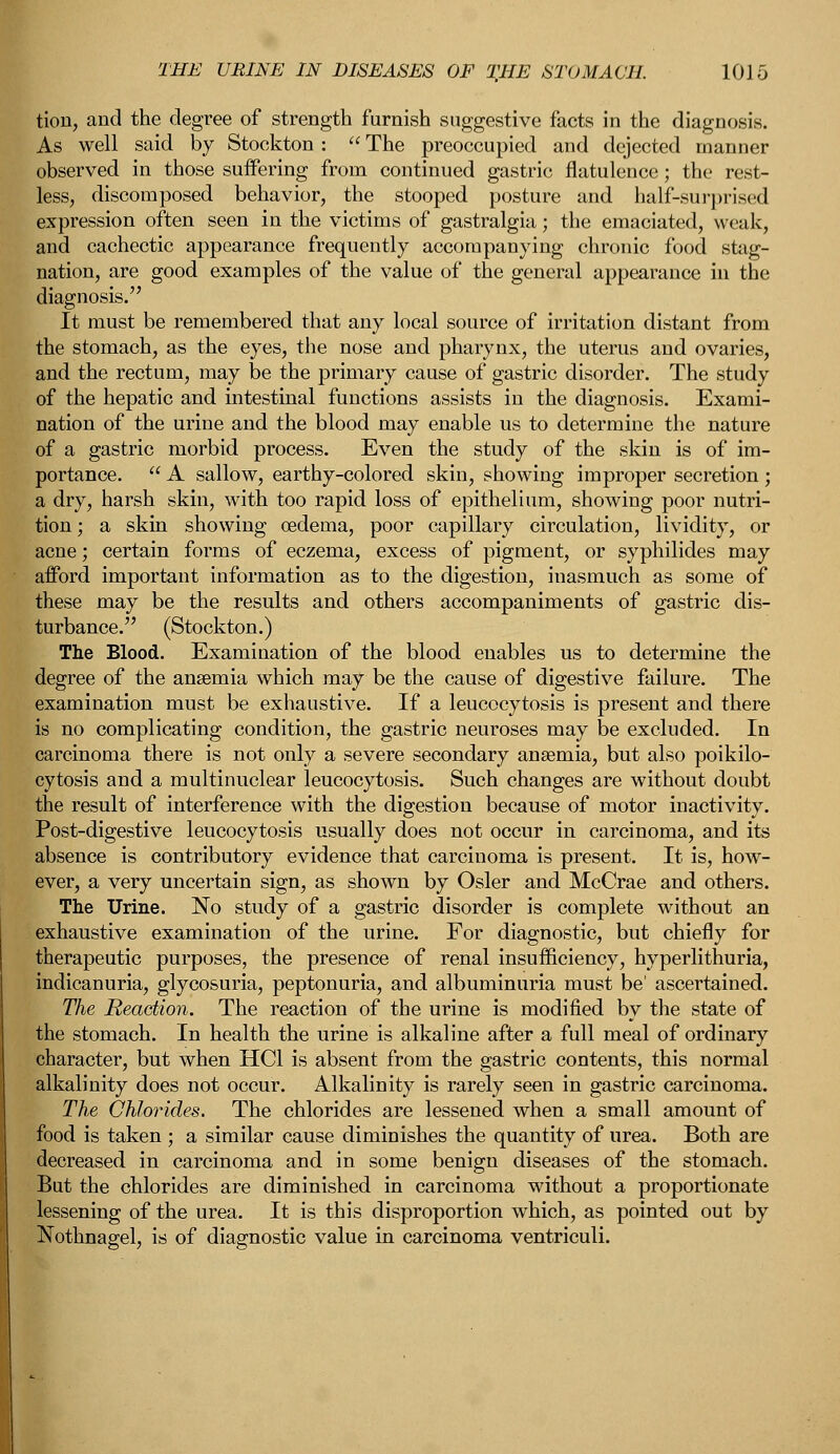 tion, and the degree of strength furnish suggestive facts in the diagnosis. As well said by Stockton :  The preoccupied and dejected manner observed in those suffering from continued gastric flatulence; the rest- less, discomposed behavior, the stooped posture and half-surprised expression often seen in the victims of gastralgia; the emaciated, weak, and cachectic appearance frequently accompanying chronic food stag- nation, are good examples of the value of the general appearance in the diagnosis. It must be remembered that any local source of irritation distant from the stomach, as the eyes, the nose and pharynx, the uterus and ovaries, and the rectum, may be the primary cause of gastric disorder. The study of the hepatic and intestinal functions assists in the diagnosis. Exami- nation of the urine and the blood may enable us to determine the nature of a gastric morbid process. Even the study of the skin is of im- portance.  A sallow, earthy-colored skin, showing improper secretion ; a dry, harsh skin, with too rapid loss of epithelium, showing poor nutri- tion ; a skin showing oedema, poor capillary circulation, lividity, or acne; certain forms of eczema, excess of pigment, or syphilides may afford important information as to the digestion, inasmuch as some of these may be the results and others accompaniments of gastric dis- turbance. (Stockton.) The Blood. Examination of the blood enables us to determine the degree of the anaemia which may be the cause of digestive failure. The examination must be exhaustive. If a leucocytosis is present and there is no complicating condition, the gastric neuroses may be excluded. In carcinoma there is not only a severe secondary anaemia, but also poikilo- cytosis and a multinuclear leucocytosis. Such changes are without doubt the result of interference with the digestion because of motor inactivity. Post-digestive leucocytosis usually does not occur in carcinoma, and its absence is contributory evidence that carcinoma is present. It is, how- ever, a very uncertain sign, as shown by Osier and McCrae and others. The Urine. No study of a gastric disorder is complete without an exhaustive examination of the urine. For diagnostic, but chiefly for therapeutic purposes, the presence of renal insufficiency, hyperlithuria, indicanuria, glycosuria, peptonuria, and albuminuria must be' ascertained. The Reaction. The reaction of the urine is modified by the state of the stomach. In health the urine is alkaline after a full meal of ordinary character, but when HC1 is absent from the gastric contents, this normal alkalinity does not occur. Alkalinity is rarely seen in gastric carcinoma. The Chlorides. The chlorides are lessened when a small amount of food is taken ; a similar cause diminishes the quantity of urea. Both are decreased in carcinoma and in some benign diseases of the stomach. But the chlorides are diminished in carcinoma without a proportionate lessening of the urea. It is this disproportion which, as pointed out by Nothnagel, is of diagnostic value in carcinoma ventriculi.