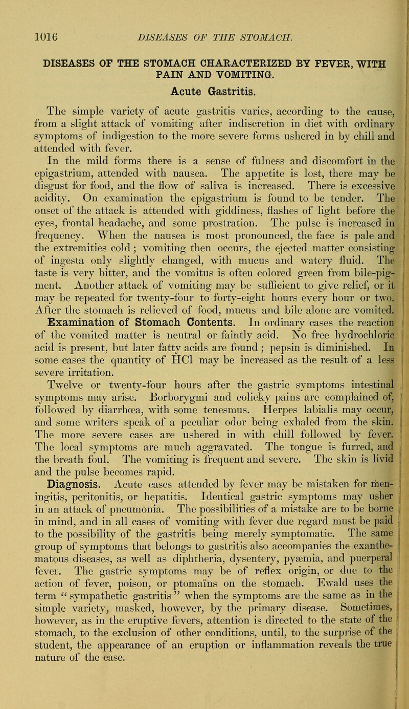 DISEASES OF THE STOMACH CHARACTERIZED BY FEVER, WITH PAIN AND VOMITING. Acute Gastritis. The simple variety of acute gastritis varies, according to the cause, from a slight attack of vomiting after indiscretion in diet with ordinary symptoms of indigestion to the more severe forms ushered in by chill and attended with fever. In the mild forms there is a sense of fulness and discomfort in the epigastrium, attended with nausea. The appetite is lost, there may be disgust for food, and the flow of saliva is increased. There is excessive acidity. On examination the epigastrium is found to be tender. The onset of the attack is attended with giddiness, flashes of light before the eyes, frontal headache, and some prostration. The pulse is increased in frequency. When the nausea is most pronounced, the face is pale and the extremities cold; vomiting then occurs, the ejected matter consisting of ingesta only slightly changed, with mucus and watery fluid. The taste is very bitter, and the vomitus is often colored green from bile-pig- ment. Another attack of vomiting may be sufficient to give relief, or it may be repeated for twenty-four to forty-eight hours every hour or two. After the stomach is relieved of food, mucus and bile alone are vomited. Examination of Stomach Contents. In ordinary cases the reaction of the vomited matter is neutral or faintly acid. No free hydrochloric acid is present, but later fatty acids are found; pepsin is diminished. In some cases the quantity of HC1 may be increased as the result of a less severe irritation. Twelve or twenty-four hours after the gastric symptoms intestinal symptoms may arise. Borborygmi and colicky pains are complained of, followed by diarrhoea, with some tenesmus. Herpes labialis may occur, and some writers speak of a peculiar odor being exhaled from the skin. The more severe cases are ushered in with chill followed by fever. The local symptoms are much aggravated. The tongue is furred, and the breath foul. The vomiting is frequent and severe. The skin is livid and the pulse becomes rapid. Diagnosis. Acute cases attended by fever may be mistaken for men- ingitis, peritonitis, or hepatitis. Identical gastric symptoms may usher in an attack of pneumonia. The possibilities of a mistake are to be borne in mind, and in all cases of vomiting with fever due regard must be paid to the possibility of the gastritis being merely symptomatic. The same group of symptoms that belongs to gastritis also accompanies the exanthe- matous diseases, as well as diphtheria, dysentery, pysemia, and puerperal fever. The gastric symptoms may be of reflex origin, or due to the action of fever, poison, or ptomams on the stomach. Ewald uses the term  sympathetic gastritis  when the symptoms are the same as in the simple variety, masked, however, by the primary disease. Sometimes, however, as in the eruptive fevers, attention is directed to the state of the stomach, to the exclusion of other conditions, until, to the surprise of the student, the appearance of an eruption or inflammation reveals the true nature of the case0