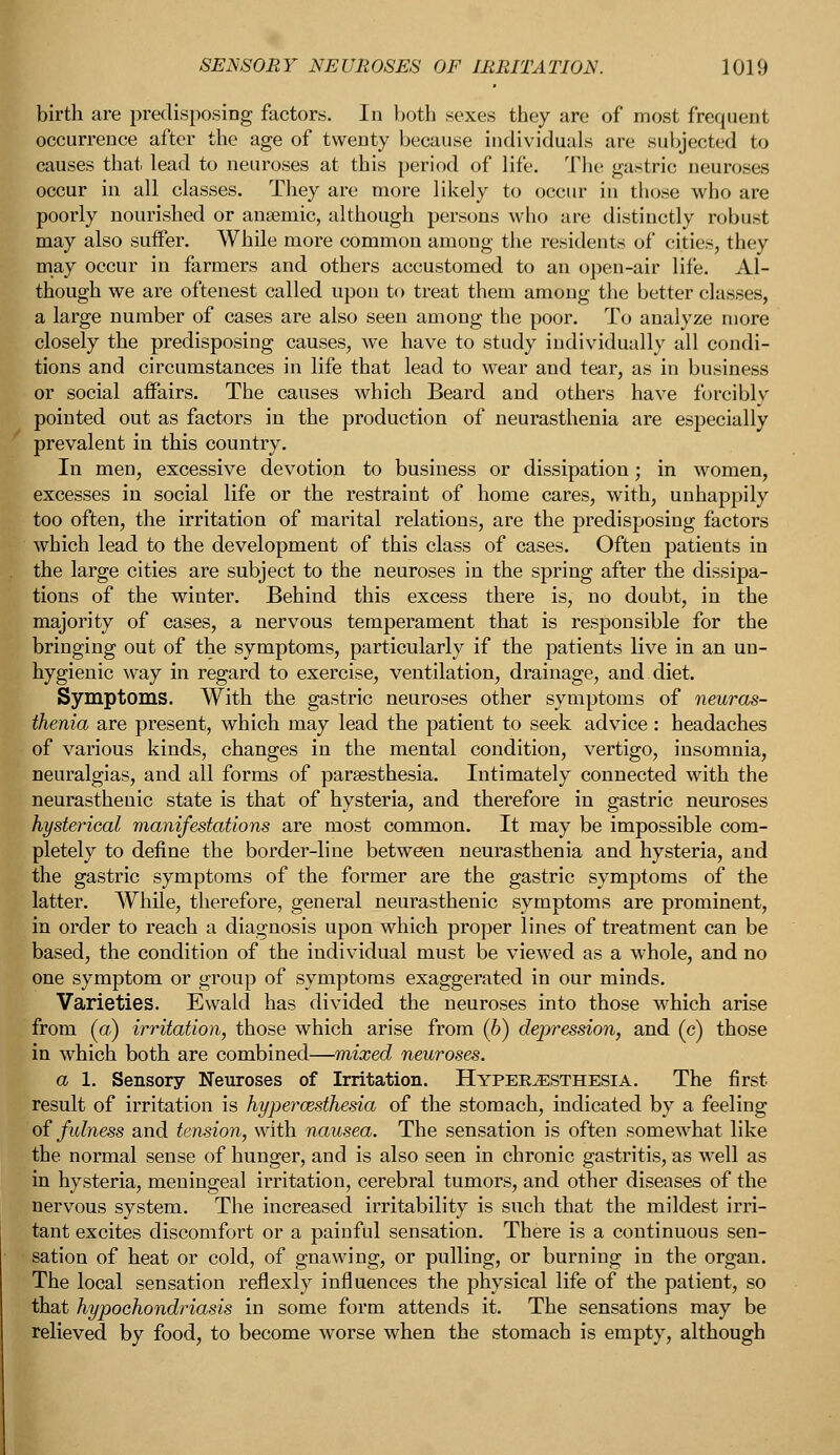 birth are predisposing factors. In both sexes they are of most frequent occurrence after the age of twenty because individuals are subjected to causes that lead to neuroses at this period of life. The gastric neuroses occur in all classes. They are more likely to occur in those who are poorly nourished or anaemic, although persons who are distinctly robust may also suffer. While more common among the residents of cities, they may occur in farmers and others accustomed to an open-air life. Al- though we are oftenest called upon to treat them among the better classes, a large number of cases are also seen among the poor. To analyze more closely the predisposing causes, we have to study individually all condi- tions and circumstances in life that lead to wear and tear, as in business or social affairs. The causes which Beard and others have forcibly pointed out as factors in the production of neurasthenia are especially prevalent in this country. In men, excessive devotion to business or dissipation; in women, excesses in social life or the restraint of home cares, with, unhappily too often, the irritation of marital relations, are the predisposing factors which lead to the development of this class of cases. Often patients in the large cities are subject to the neuroses in the spring after the dissipa- tions of the winter. Behind this excess there is, no doubt, in the majority of cases, a nervous temperament that is responsible for the bringing out of the symptoms, particularly if the patients live in an un- hygienic way in regard to exercise, ventilation, drainage, and diet. Symptoms. With the gastric neuroses other symptoms of neuras- thenia are present, which may lead the patient to seek advice: headaches of various kinds, changes in the mental condition, vertigo, insomnia, neuralgias, and all forms of paresthesia. Intimately connected with the neurasthenic state is that of hysteria, and therefore in gastric neuroses hysterical manifestations are most common. It may be impossible com- pletely to define the border-line between neurasthenia and hysteria, and the gastric symptoms of the former are the gastric symptoms of the latter. While, therefore, general neurasthenic symptoms are prominent, in order to reach a diagnosis upon which proper lines of treatment can be based, the condition of the individual must be viewed as a whole, and no one symptom or group of symptoms exaggerated in our minds. Varieties. Ewald has divided the neuroses into those which arise from (a) irritation, those which arise from (b) depression, and (c) those in which both are combined—mixed neuroses. a 1. Sensory Neuroses of Irritation. Hyperesthesia. The first result of irritation is hyperesthesia of the stomach, indicated by a feeling of fulness and tension, with nausea. The sensation is often somewhat like the normal sense of hunger, and is also seen in chronic gastritis, as well as in hysteria, meningeal irritation, cerebral tumors, and other diseases of the nervous system. The increased irritability is such that the mildest irri- tant excites discomfort or a painful sensation. There is a continuous sen- sation of heat or cold, of gnawing, or pulling, or burning in the organ. The local sensation reflexly influences the physical life of the patient, so that hypochondriasis in some form attends it. The sensations may be relieved by food, to become worse when the stomach is empty, although