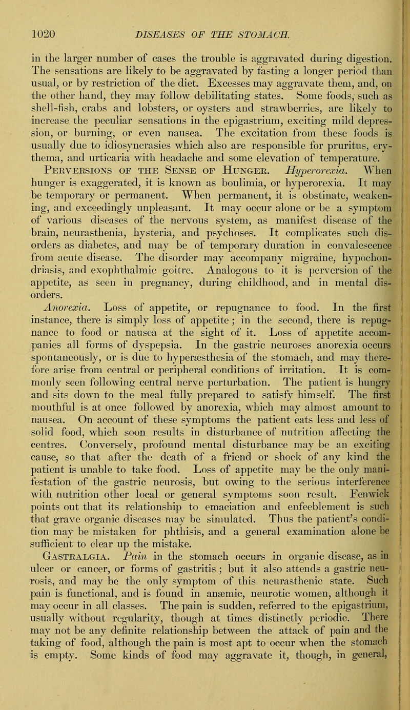 in the larger number of cases the trouble is aggravated during digestion. The sensations are likely to be aggravated by fasting a longer period than usual, or by restriction of the diet. Excesses may aggravate them, and, on the other hand, they may follow debilitating states. Some foods, such as shell-fish, crabs and lobsters, or oysters and strawberries, are likely to increase the peculiar sensations in the epigastrium, exciting mild depres- sion, or burning, or even nausea. The excitation from these foods is usually due to idiosyncrasies which also are responsible for pruritus, ery- thema, and urticaria with headache and some elevation of temperature. Perversions of the Sense or Hunger. Hyperorexia. When, hunger is exaggerated, it is known as boulimia, or hyperorexia. It may be temporary or permanent. When permanent, it is obstinate, weaken- ing, and exceedingly unpleasant. It may occur alone or be a symptom of various diseases of the nervous system, as manifest disease of the brain, neurasthenia, hysteria, and psychoses. It complicates such dis- orders as diabetes, and may be of temporary duration in convalescence from acute disease. The disorder may accompany migraine, hypochon- driasis, and exophthalmic goitre. Analogous to it is perversion of the appetite, as seen in pregnancy, during childhood, and in mental dis- orders. Anorexia. Loss of appetite, or repugnance to food. In the first instance, there is simply loss of appetite; in the second, there is repug- nance to food or nausea at the sight of it. Loss of appetite accom- panies all forms of dyspepsia. In the gastric neuroses anorexia occurs spontaneously, or is due to hyperesthesia of the stomach, and may there- fore arise from central or peripheral conditions of irritation. It is com- monly seen following central nerve perturbation. The patient is hungry and sits down to the meal fully prepared to satisfy himself. The first mouthful is at once followed by anorexia, which may almost amount to nausea. On account of these symptoms the patient eats less and less of solid food, which soon results in disturbance of nutrition affecting the centres. Conversely, profound mental disturbance may be an exciting cause, so that after the death of a friend or shock of any kind the patient is unable to take food. Loss of appetite may be the only mani- festation of the gastric neurosis, but owing to the serious interference with nutrition other local or general symptoms soon result. Fen wick points out that its relationship to emaciation and enfeeblement is such that grave organic diseases may be simulated. Thus the patient's condi- tion may be mistaken for phthisis, and a general examination alone be sufficient to clear up the mistake. Gastralgia. Pain in the stomach occurs in organic disease, as in ulcer or cancer, or forms of gastritis; but it also attends a gastric neu- rosis, and may be the only symptom of this neurasthenic state. Such pain is functional, and is found in ansemic, neurotic women, although it may occur in all classes. The pain is sudden, referred to the epigastrium, usually without regularity, though at times distinctly periodic. There may not be any definite relationship between the attack of pain and the taking of food, although the pain is most apt to occur when the stomach is empty. Some kinds of food may aggravate it, though, in general,