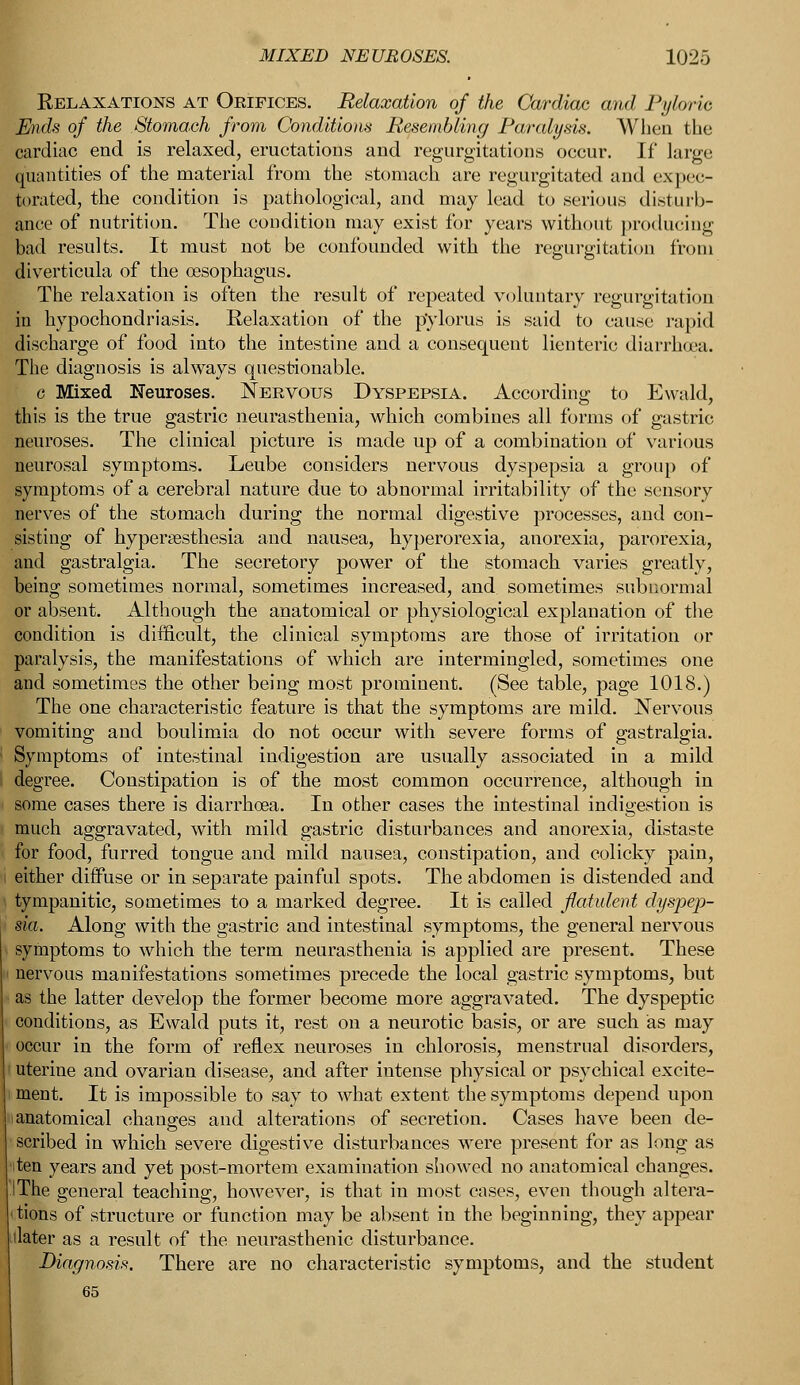 Relaxations at Orifices. Relaxation of the Cardiac and Pyloric Ends of the Stomach from Conditions Resembling Paralysis. When the cardiac end is relaxed, eructations and regurgitations occur. If large quantities of the material from the stomach are regurgitated and expec- torated, the condition is pathological, and may lead to serious disturb- ance of nutrition. The condition may exist for years without producing bad results. It must not be confounded with the regurgitation from diverticula of the oesophagus. The relaxation is often the result of repeated voluntary regurgitation in hypochondriasis. Relaxation of the pylorus is said to cause rapid discharge of food into the intestine and a consequent lienteric diarrhoea. The diagnosis is always questionable. c Mixed Neuroses. Nervous Dyspepsia. According to Ewald, this is the true gastric neurasthenia, which combines all forms of gastric neuroses. The clinical picture is made up of a combination of various neurosal symptoms. Leube considers nervous dyspepsia a group of symptoms of a cerebral nature due to abnormal irritability of the sensory nerves of the stomach during the normal digestive processes, and con- sisting of hyperesthesia and nausea, hyperorexia, anorexia, parorexia, and gastralgia. The secretory power of the stomach varies greatly, being sometimes normal, sometimes increased, and sometimes subnormal or absent. Although the anatomical or physiological explanation of the condition is difficult, the clinical symptoms are those of irritation or paralysis, the manifestations of which are intermingled, sometimes one and sometimes the other being most prominent. (See table, page 1018.) The one characteristic feature is that the symptoms are mild. Nervous vomiting and boulimia do not occur with severe forms of gastralgia. Symptoms of intestinal indigestion are usually associated in a mild degree. Constipation is of the most common occurrence, although in some cases there is diarrhoea. In other cases the intestinal indigestion is much aggravated, with mild gastric disturbances and anorexia, distaste for food, furred tongue and mild nausea, constipation, and colicky pain, either diffuse or in separate painful spots. The abdomen is distended and tympanitic, sometimes to a marked degree. It is called flatulent dyspep- sia. Along with the gastric and intestinal symptoms, the general nervous symptoms to which the term neurasthenia is applied are present. These nervous manifestations sometimes precede the local gastric symptoms, but as the latter develop the former become more aggravated. The dyspeptic conditions, as Ewald puts it, rest on a neurotic basis, or are such as may occur in the form of reflex neuroses in chlorosis, menstrual disorders, uterine and ovarian disease, and after intense physical or psychical excite- ment. It is impossible to say to what extent the symptoms depend upon i anatomical changes and alterations of secretion. Cases have been de- scribed in which severe digestive disturbances were present for as long as ten years and yet post-mortem examination showed no anatomical changes. The general teaching, however, is that in most cases, even though altera- tions of structure or function may be absent in the beginning, they appear later as a result of the neurasthenic disturbance. Diagnosis. There are no characteristic symptoms, and the student