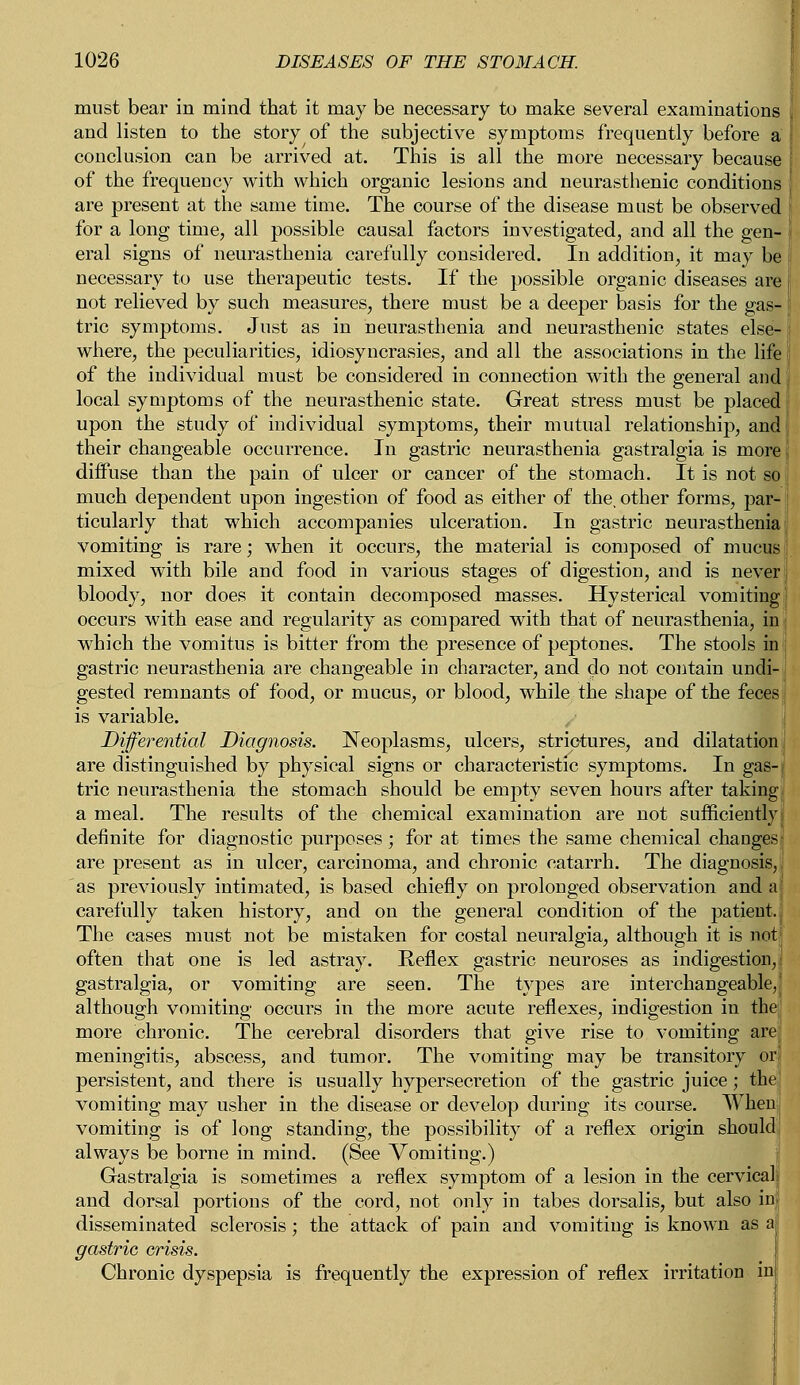 must bear in mind that it may be necessary to make several examinations and listen to the story of the subjective symptoms frequently before a conclusion can be arrived at. This is all the more necessary because of the frequency with which organic lesions and neurasthenic conditions are present at the same time. The course of the disease must be observed for a long time, all possible causal factors investigated, and all the gen- eral signs of neurasthenia carefully considered. In addition, it may be necessary to use therapeutic tests. If the possible organic diseases are not relieved by such measures, there must be a deeper basis for the gas- tric symptoms. Just as in neurasthenia and neurasthenic states else- where, the peculiarities, idiosyncrasies, and all the associations in the life of the individual must be considered in connection with the general and local symptoms of the neurasthenic state. Great stress must be placed upon the study of individual symptoms, their mutual relationship, and their changeable occurrence. In gastric neurasthenia gastralgia is more diffuse than the pain of ulcer or cancer of the stomach. It is not so much dependent upon ingestion of food as either of the, other forms, par- ticularly that which accompanies ulceration. In gastric neurasthenia vomiting is rare; when it occurs, the material is composed of mucus mixed with bile and food in various stages of digestion, and is never j bloody, nor does it contain decomposed masses. Hysterical vomiting occurs with ease and regularity as compared with that of neurasthenia, in which the vomitus is bitter from the presence of peptones. The stools in gastric neurasthenia are changeable in character, and do not contain undi- gested remnants of food, or mucus, or blood, while the shape of the feces is variable. Differential Diagnosis. Neoplasms, ulcers, strictures, and dilatation are distinguished by physical signs or characteristic symptoms. In gas- tric neurasthenia the stomach should be empty seven hours after taking a meal. The results of the chemical examination are not sufficiently definite for diagnostic purposes; for at times the same chemical changes are present as in ulcer, carcinoma, and chronic catarrh. The diagnosis, as previously intimated, is based chiefly on prolonged observation and a carefully taken history, and on the general condition of the patient, The cases must not be mistaken for costal neuralgia, although it is not often that one is led astray. Reflex gastric neuroses as indigestion, gastralgia, or vomiting are seen. The types are interchangeable, although vomiting occurs in the more acute reflexes, indigestion in the more chronic. The cerebral disorders that give rise to vomiting are meningitis, abscess, and tumor. The vomiting may be transitory or persistent, and there is usually hypersecretion of the gastric juice ; the vomiting may usher in the disease or develop during its course. When vomiting is of long standing, the possibility of a reflex origin should always be borne in mind. (See Vomiting.) Gastralgia is sometimes a reflex symptom of a lesion in the cervicali and dorsal portions of the cord, not only in tabes dorsalis, but also in disseminated sclerosis; the attack of pain and vomiting is known as a gastric crisis. Chronic dyspepsia is frequently the expression of reflex irritation in