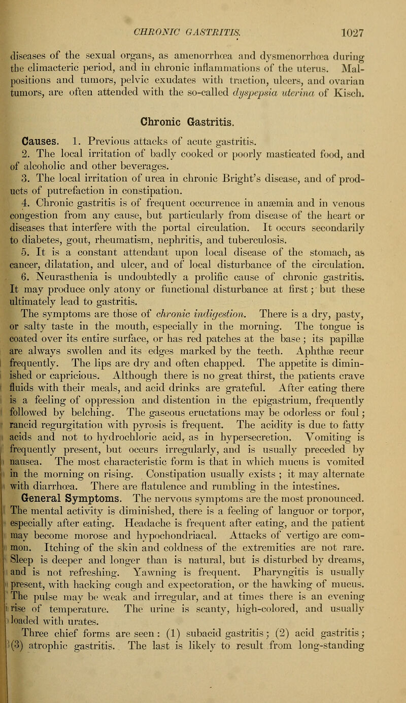 diseases of the sexual organs, as amenorrhcea and dysmenorrhea during the climacteric period, and in chronic inflammations of the uterus. Mal- positions and tumors, pelvic exudates with traction, ulcers, and ovarian tumors, are often attended with the so-called dyspepsia uterina of Kisch. Chronic Gastritis. Causes. 1. Previous attacks of acute gastritis. 2. The local irritation of badly cooked or poorly masticated food, and of alcoholic and other beverages. 3. The local irritation of urea in chronic Bright's disease, and of prod- ucts of putrefaction in constipation. 4. Chronic gastritis is of frequent occurrence in anaemia and in venous congestion from any cause, but particularly from disease of the heart or diseases that interfere with the portal circulation. It occurs secondarily to diabetes, gout, rheumatism, nephritis, and tuberculosis. 5. It is a constant attendant upon local disease of the stomach, as cancer, dilatation, and ulcer, and of local disturbance of the circulation. 6. Neurasthenia is undoubtedly a prolific cause of chronic gastritis. It may produce only atony or functional disturbance at first; but these ultimately lead to gastritis. The symptoms are those of chronic, indigestion. There is a dry, pasty, or salty taste in the mouth, especially in the morning. The tongue is coated over its entire surface, or has red patches at the base; its papillae are always swollen and its edges marked by the teeth. Aphthae recur frequently. The lips are dry and often chapped. The appetite is dimin- ished or capricious. Although there is no great thirst, the patients crave fluids with their meals, and acid drinks are grateful. After eating there is a feeling of oppression and distention in the epigastrium, frequently followed by belching. The gaseous eructations may be odorless or foul; rancid regurgitation with pyrosis is frequent. The acidity is due to fatty acids and not to hydrochloric acid, as in hypersecretion. Vomiting is frequently present, but occurs irregularly, and is usually preceded by nausea. The most characteristic form is that in which mucus is vomited in the morning on rising. Constipation usually exists ; it may alternate \ with diarrhoea. There are flatulence and rumbling in the intestines. General Symptoms. The nervous symptoms are the most pronounced. I The mental activity is diminished, there is a feeling of languor or torpor, especially after eating. Headache is frequent after eating, and the patient may become morose and hypochondriacal. Attacks of vertigo are com- mon. Itching of the skin and coldness of the extremities are not rare. Sleep is deeper and longer than is natural, but is disturbed by dreams, ^jid is not refreshing. Yawning is frequent. Pharyngitis is usually present, with hacking cough and expectoration, or the hawking of mucus. The pulse may be weak and irregular, and at times there is an evening rise of temperature. The urine is scanty, high-colored, and usually loaded with urates. Three chief forms are seen : (1) subacid gastritis; (2) acid gastritis; (.3) atrophic gastritis.. The last is likely to result from long-standing
