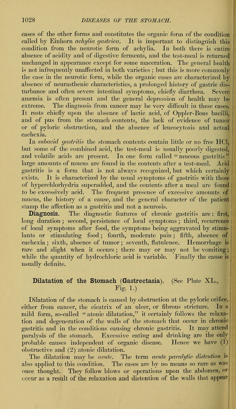 cases of the other forms and constitutes the organic form of the condition called by Einhorn achylia gastrica. It is important to distinguish this condition from the neurotic form of achylia. In both there is entire j absence of acidity and of digestive ferments, and the test-meal is returned I unchanged in appearance except for some maceration. The general health is not infrequently unaffected in both varieties ; but this is more commonly I the case in the neurotic form, while the organic cases are characterized by I absence of neurasthenic characteristics, a prolonged history of gastric dis- turbance and often severe intestinal symptoms, chiefly diarrhoea. Severe anaemia is often present and the general depression of health may be extreme. The diagnosis from cancer may be very difficult in these cases. It rests chiefly upon the absence of lactic acid, of Oppler-Boas bacilli, : and of pus from the stomach contents, the lack of evidence of tumor f or of pyloric obstruction, and the absence of leucocytosis and actual j cachexia. In subacid gastritis the stomach contents contain little or no free HC1,. but some of the combined acid, the test-meal is usually poorly digested, and volatile acids are present. In one form called  mucous gastritis large amounts of mucus are found in the contents after a test-meal. Acid i gastritis is a form that is not always recognized, but which certainly exists. It is characterized by the usual symptoms of gastritis with those I of hyperchlorhydria superadded, and the contents after a meal are found | to be excessively acid. The frequent presence of excessive amounts of mucus, the history of a cause, and the general character of the patient stamp the affection as a gastritis and not a neurosis. Diagnosis. The diagnostic features of chronic gastritis are: first, long duration ; second, persistence of local symptoms; third, recurrence of local symptoms after food, the symptoms being aggravated by stimu- lants or stimulating food; fourth, moderate pain; fifth, absence of cachexia ; sixth, absence of tumor; seventh, flatulence. Hemorrhage is rare and slight when it occurs; there may or may not be vomiting; while the quantity of hydrochloric acid is variable. Finally the cause is usually definite. Dilatation of the Stomach (Gastrectasia). (See Plate XL., Fig. 1.) Dilatation of the stomach is caused by obstruction at the pyloric orifice, either from cancer, the cicatrix of an ulcer, or fibrous stricture. In a mild form, so-called  atonic dilatation, it certainly follows the relaxa- tion and degeneration of the walls of the stomach that occur in chronic gastritis and in the conditions causing chronic gastritis. It may attend paralysis of the stomach. Excessive eating and drinking are the only probable causes independent of organic disease. Hence we have (1) obstructive and (2) atonic dilatation. The dilatation may be acute. The term acute paralytic distention is also applied to this condition. The cases are by no means so rare as was once thought. They follow blows or operations upon the abdomen, or occur as a result of the relaxation and distention of the walls that appear