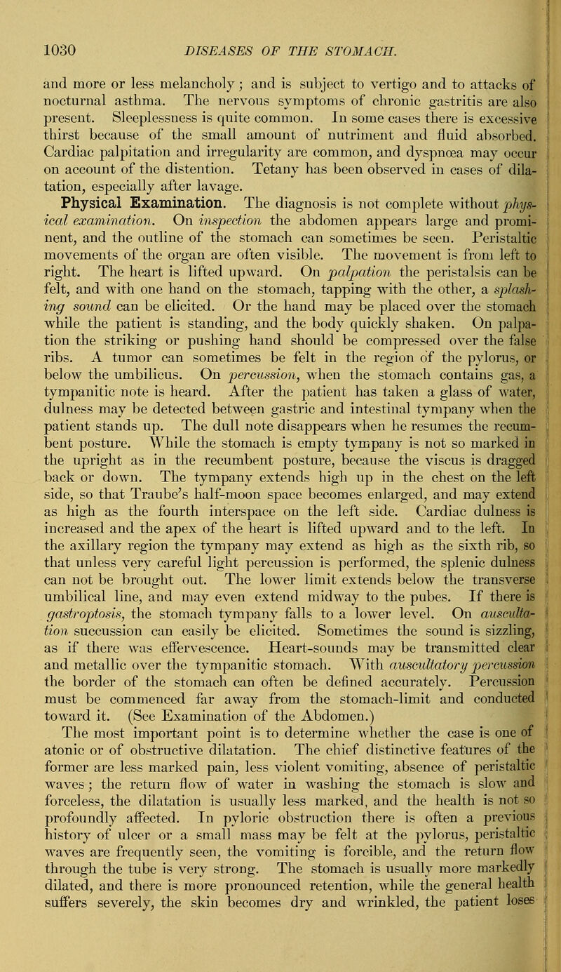 and more or less melancholy; and is subject to vertigo and to attacks of nocturnal asthma. The nervous symptoms of chronic gastritis are also present. Sleeplessness is quite common. In some cases there is excessive thirst because of the small amount of nutriment and fluid absorbed. Cardiac palpitation and irregularity are common, and dyspnoea may occur on account of the distention. Tetany has been observed in cases of dila- tation, especially after lavage. Physical Examination. The diagnosis is not complete without phys- ical examination. On inspection the abdomen appears large and promi- nent, and the outline of the stomach can sometimes be seen. Peristaltic movements of the organ are often visible. The movement is from left to right. The heart is lifted upward. On palpation the peristalsis can be felt, and with one hand on the stomach, tapping with the other, a splash' ing sound can be elicited. Or the hand may be placed over the stomach while the patient is standing, and the body quickly shaken. On palpa- tion the striking or pushing hand should be compressed over the false ribs. A tumor can sometimes be felt in the region of the pylorus, or below the umbilicus. On percussion, when the stomach contains gas, a tympanitic note is heard. After the patient has taken a glass of water, dulness may be detected between gastric and intestinal tympany when the patient stands up. The dull note disappears when he resumes the recum- ! bent posture. While the stomach is empty tympany is not so marked in the upright as in the recumbent posture, because the viscus is dragged back or down. The tympany extends high up in the chest on the left side, so that Traube's half-moon space becomes enlarged, and may extend as high as the fourth interspace on the left side. Cardiac dulness is increased and the apex of the heart is lifted upward and to the left. In the axillary region the tympany may extend as high as the sixth rib, so that unless very careful light percussion is performed, the splenic dulness can not be brought out. The lower limit extends below the transverse I umbilical line, and may even extend midway to the pubes. If there is gastroptosis, the stomach tympany falls to a lower level. On ausculta- < tion succussion can easily be elicited. Sometimes the sound is sizzling, as if there was effervescence. Heart-sounds may be transmitted clear ; and metallic over the tympanitic stomach. With auscultatory percussion the border of the stomach can often be defined accurately. Percussion must be commenced far away from the stomach-limit and conducted toward it. (See Examination of the Abdomen.) The most important point is to determine whether the case is one of atonic or of obstructive dilatation. The chief distinctive features of the former are less marked pain, less violent vomiting, absence of peristaltic waves; the return flow of water in washing the stomach is slow and forceless, the dilatation is usually less marked, and the health is not so profoundly affected. In pyloric obstruction there is often a previous history of ulcer or a small mass may be felt at the pylorus, peristaltic waves are frequently seen, the vomiting is forcible, and the return flow through the tube is very strong. The stomach is usually more markedly dilated, and there is more pronounced retention, while the general health suffers severely, the skin becomes dry and wrinkled, the patient loses