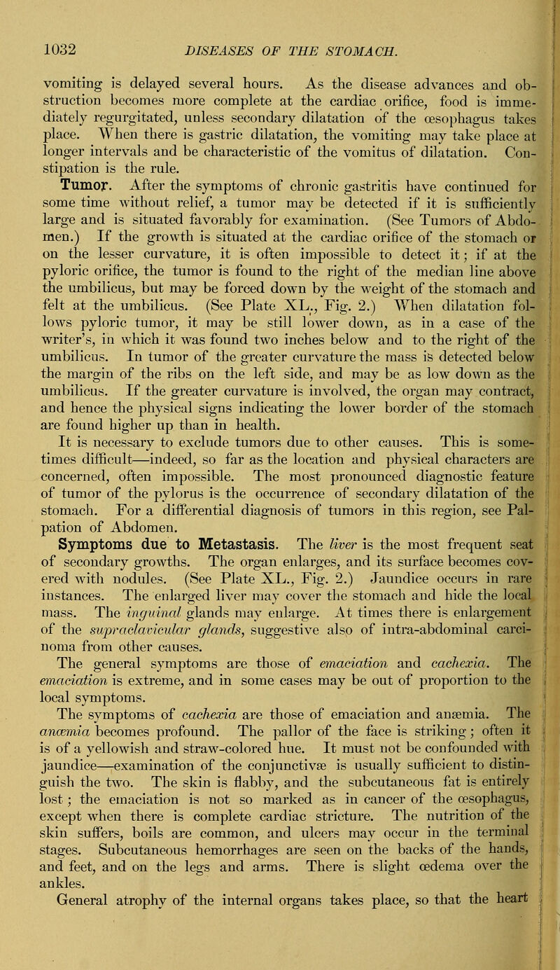 vomiting is delayed several hours. As the disease advances and ob- struction becomes more complete at the cardiac orifice, food is imme- diately regurgitated, unless secondary dilatation of the oesophagus takes place. When there is gastric dilatation, the vomiting may take place at longer intervals and be characteristic of the vomitus of dilatation. Con- stipation is the rule. Tumor. After the symptoms of chronic gastritis have continued for some time without relief, a tumor may be detected if it is sufficiently large and is situated favorably for examination. (See Tumors of Abdo- men.) If the growth is situated at the cardiac orifice of the stomach 01 on the lesser curvature, it is often impossible to detect it; if at the pyloric orifice, the tumor is found to the right of the median line above the umbilicus, but may be forced down by the weight of the stomach and felt at the umbilicus. (See Plate XL., Fig. 2.) When dilatation fol- lows pyloric tumor, it may be still lower down, as in a case of the writer's, in which it was found two inches below and to the right of the umbilicus. In tumor of the greater curvature the mass is detected below the margin of the ribs on the left side, and may be as low down as the umbilicus. If the greater curvature is involved, the organ may contract, and hence the physical signs indicating the lower border of the stomach are found higher up than in health. It is necessary to exclude tumors due to other causes. This is some- times difficult—indeed, so far as the location and physical characters are concerned, often impossible. The most pronounced diagnostic feature of tumor of the pylorus is the occurrence of secondary dilatation of the stomach. For a differential diagnosis of tumors in this region, see Pal- pation of Abdomen. Symptoms due to Metastasis. The liver is the most frequent seat of secondary growths. The organ enlarges, and its surface becomes cov- ered with nodules. (See Plate XL., Fig. 2.) Jaundice occurs in rare instances. The enlarged liver may cover the stomach and hide the local mass. The inguinal glands may enlarge. At times there is enlargement of the supraclavicular glands, suggestive also of intra-abdominal carci- noma from other causes. The general symptoms are those of emaciation and cachexia. The emaciation is extreme, and in some cases may be out of proportion to the local symptoms. The symptoms of cachexia are those of emaciation and anaemia. The anazmia becomes profound. The pallor of the face is striking; often it is of a yellowish and straw-colored hue. It must not be confounded with jaundice—-examination of the conjunctiva? is usually sufficient to distin- guish the two. The skin is flabby, and the subcutaneous fat is entirely lost; the emaciation is not so marked as in cancer of the oesophagus, except when there is complete cardiac stricture. The nutrition of the skin suffers, boils are common, and ulcers may occur in the terminal stages. Subcutaneous hemorrhages are seen on the backs of the hands, and feet, and on the legs and arms. There is slight oedema over the ankles. General atrophy of the internal organs takes place, so that the heart