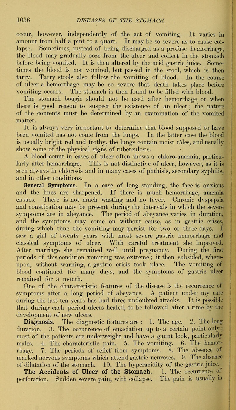 occur, however, independently of the act of vomiting. It varies in amount from half a pint to a quart. It may be so severe as to cause col- lapse. Sometimes, instead of being discharged as a profuse hemorrhage, the blood may gradually ooze from the ulcer and collect in the stomach before being vomited. It is then altered by the acid gastric juice. Some- times the blood is not vomited, but passed in the stool, which is then tarry. Tarry stools also follow the vomiting of blood. In the course of ulcer a hemorrhage may be so severe that death takes place before vomiting occurs. The stomach is then found to be filled with blood. The stomach bougie should not be used after hemorrhage or when there is good reason to suspect the existence of an ulcer; the nature of the contents must be determined by an examination of the vomited matter. It is always very important to determine that blood supposed to have been vomited has not come from the lungs. In the latter case the blood is usually bright red and frothy, the lungs contain moist rales, and usually show some of the physical signs of tuberculosis. A blood-count in cases of ulcer often shows a chloro-ansemia, particu- larly after hemorrhage. This is not distinctive of ulcer, however, as it is seen always in chlorosis and in many cases of phthisis, secondary syphilis, and in other conditions. General Symptoms. In a case of long standing, the face is anxious and the lines are sharpened. If there is much hemorrhage, anaemia ensues. There is not much wasting and no fever. Chronic dyspepsia and constipation may be present during the intervals in which the severe symptoms are in abeyance. The period of abeyance varies in duration, and the symptoms may come on without cause, as in gastric crises, during which time the vomiting may persist for two or three days. I saw a girl of twenty years with most severe gastric hemorrhage and classical symptoms of ulcer. With careful treatment she improved. After marriage she remained well until pregnancy. During the first periods of this condition vomiting was extreme; it then subsided, where- upon, without warning, a gastric crisis took place. The vomiting of blood continued for many days, and the symptoms of gastric ulcer remained for a month. One of the characteristic features of the disease is the recurrence of symptoms after a long period of abeyance. A patient under my care during the last ten years has had three undoubted attacks. It is possible that during each period ulcers healed, to be followed after a time by the development of new ulcers. Diagnosis. The diagnostic features are : 1. The age. 2. The long duration. 3. The occurrence of emaciation up to a certain point only; most of the patients are underweight and have a gaunt look, particularly males. 4. The characteristic pain. 5. The vomiting. 6. The hemor- rhage. 7. The periods of relief from symptoms. 8. The absence of marked nervous symptoms which attend gastric neuroses. 9. The absence of dilatation of the stomach. 10. The hyperacidity of the gastric juice. The Accidents of Ulcer of the Stomach. 1. The occurrence of perforation. Sudden severe pain, with collapse. The pain is usually in