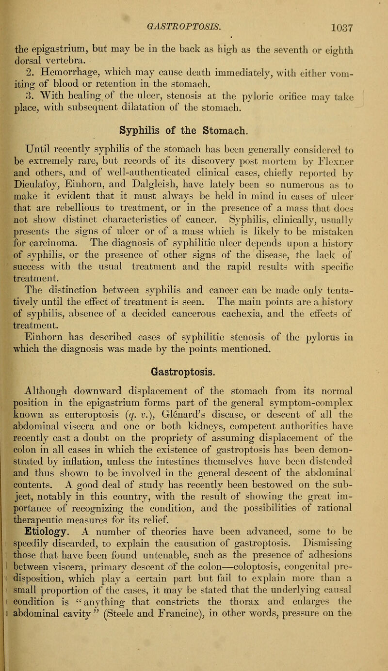 the epigastrium, but may be in the back as high as the seventh or eighth dorsal vertebra. 2. Hemorrhage, which may cause death immediately, with cither vom- iting of blood or retention in the stomach. 3. With healing of the ulcer, stenosis at the pyloric orifice may take place, with subsequent dilatation of the stomach. Syphilis of the Stomach. Until recently syphilis of the stomach has been generally considered to be extremely rare, but records of its discovery post mortem by Flexoer and others, and of well-authenticated clinical cases, chiefly reported by Dieulafoy, Einhorn, and Dalgleish, have lately been so numerous as to make it evident that it must always be held in mind in cases of ulcer that are rebellious to treatment, or in the presence of a mass that docs not show distinct characteristics of cancer. Syphilis, clinically, usually presents the signs of ulcer or of a mass which is likely to be mistaken for carcinoma. The diagnosis of syphilitic ulcer depends upon a history of syphilis, or the presence of other signs of the disease, the lack of success with the usual treatment and the rapid results with specific treatment. The distinction between syphilis and cancer can be made only tenta- tively until the effect of treatment is seen. The main points are a history of syphilis, absence of a decided cancerous cachexia, and the effects of treatment. Einhorn has described cases of syphilitic stenosis of the pylorus in which the diagnosis was made by the points mentioned. Gastroptosis. Although downward displacement of the stomach from its normal position in the epigastrium forms part of the general symptom-complex known as enteroptosis (g. v.), Glenard's disease, or descent of all the abdominal viscera and one or both kidneys, competent authorities have recently cast a doubt on the propriety of assuming displacement of the colon in all cases in which the existence of gastroptosis has been demon- strated by inflation, unless the intestines themselves have been distended and thus shown to be involved in the general descent of the abdominal contents. A good deal of study has recently been bestowed on the sub- ject, notably in this country, with the result of showing the great im- portance of recognizing the condition, and the possibilities of rational therapeutic measures for its relief. Etiology. A number of theories have been advanced, some to be speedily discarded, to explain the causation of gastroptosis. Dismissing I those that have been found untenable, such as the presence of adhesions I between viscera, primary descent of the colon—coloptosis, congenital pre- 1 disposition, which play a certain part but fail to explain more than a small proportion of the cases, it may be stated that the underlying causal i condition is anything that constricts the thorax and enlarges the ; abdominal cavity  (Steele and Francine), in other words, pressure on the