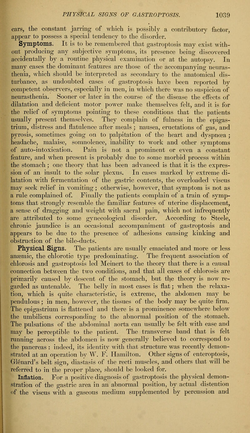 cars, the constant jarring of which is possibly a contributory factor, appear to possess a special tendency to the disorder. Symptoms. It is to be remembered that gastroptosis may exist with- out producing any subjective symptoms, its presence being discovered accidentally by a routine physical examination or at the autopsy. In many cases the dominant features are those of the accompanying neuras- thenia, which should be interpreted as secondary to the anatomical dis- turbance, as undoubted cases of gastroptosis have been reported by competent observers, especially in men, in which there was no suspicion of neurasthenia. Sooner or later in the course of the disease the effects of dilatation and deficient motor power make themselves felt, and it is for the relief of symptoms pointing to these conditions that the patients usually present themselves. They complain of fulness in the epigas- trium, distress and flatulence after meals ; nausea, eructations of gas, and pyrosis, sometimes going on to palpitation of the heart and dyspnoea ; headache, malaise, somnolence, inability to work and other symptoms of auto-intoxication. Pain is not a prominent or even a constant feature, and when present is probably due to some morbid process within the stomach; one theory that has been advanced is that it is the expres- sion of an insult to the solar plexus. In cases marked by extreme di- latation with fermentation of the gastric contents, the overloaded viscus may seek relief in vomiting; otherwise, however, that symptom is not as a rule complained of. Finally the patients complain of a train of symp- toms that strongly resemble the familiar features of uterine displacement, a sense of dragging and weight with sacral pain, which not infrequently are attributed to some gynecological disorder. According to Steele, chronic jaundice is an occasional accompaniment of gastroptosis and appears to be due to the presence of adhesions causing kinking and obstruction of the bile-ducts. Physical Signs. The patients are usually emaciated and more or less anaemic, the chlorotic type predominating. The frequent association of chlorosis and gastroptosis led Meinert to the theory that there is a causal connection between the two conditions, and that all cases of chlorosis are primarily caused by descent of the stomach, but the theory is now re- garded as untenable. The belly in most cases is flat; when the relaxa- tion, which is quite characteristic, is extreme, the abdomen may be pendulous; in men, however, the tissues of the body may be quite firm. The epigastrium is flattened and there is a prominence somewhere below the umbilicus corresponding to the abnormal position of the stomach. The pulsations of the abdominal aorta can usually be felt with ease and may be perceptible to the patient. The transverse band that is felt running across the abdomen is now generally believed to correspond to the pancreas : indeed, its identity with that structure was recently demon- strated at an operation by W. F. Hamilton. Other signs of enteroptosis, Glenard's belt sign, diastasis of the recti muscles, and others that will be referred to in the proper place, should be looked for. Inflation. For a positive diagnosis of gastroptosis the physical demon- stration of the gastric area in an abnormal position, by actual distention of the viscus with a gaseous medium supplemented by percussion and