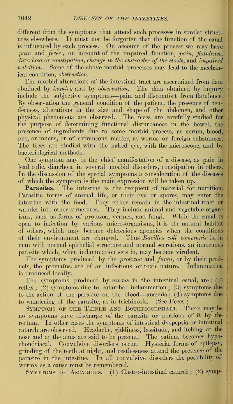 different from the symptoms that attend such processes in similar struct- ures elsewhere. It must not be forgotten that the function of the canal is influenced by each process. On account of the process we may have pain and fever; on account of the impaired function, pain, flatulence, diarrhoea or constipation, change in the character of the stools, and impaired nutrition. Some of the above morbid processes may lead to the mechan- ical condition, obstruction. The morbid alterations of the intestinal tract are ascertained from data obtained by inquiry and by observation. The data obtained by inquiry include the subjective symptoms—pain, and discomfort from flatulence. By observation the general condition of the patient, the presence of ten- derness, alterations in the size and shape of the abdomen, and other I physical phenomena are observed. The feces are carefully studied for I the purpose of determining functional disturbances in the bowel, the presence of ingredients due to some morbid process, as serum, blood, pus, or mucus, or of extraneous matter, as worms or foreign substances. .1 The feces are studied with the naked eye, with the microscope, and by bacteriological methods. One symptom may be the chief manifestation of a disease, as pain in lead colic, diarrhoea in several morbid disorders, constipation in others, j In the discussion of the special symptoms a consideration of the diseases j of which the symptom is the main expression will be taken up. Parasites. The intestine is the recipient of material for nutrition. Parasitic forms of animal life, or their ova or spores, may enter the intestine with the food. They either remain in the intestinal tract or wander into other structures. They include animal and vegetable organ- isms, such as forms of protozoa, vermes, and fungi. While the canal is j open to infection by various micro-organisms, it is the natural habitat I of others, which may become deleterious agencies when the conditions of their environment are changed. Thus Bacillus coli communis is, in i man with normal epithelial structure and normal secretions, an innocuous \ parasite which, when inflammation sets in, may become virulent. The symptoms produced by the protozoa and fungi, or by their prod- ucts, the ptomains, are of an infectious or toxic nature. Inflammation I is produced locally. The symptoms produced by worms in the intestinal canal, are: (1) reflex; (2) symptoms due to catarrhal inflammation; (3) symptoms due j to the action of the parasite on the blood—anaemia; (4) symptoms due to wandering of the parasite, as in trichinosis. (See Feces.) Symptoms of the Tjenlze and Botheiocephale There may be no symptoms save discharge of the parasite or portions of it by the j rectum. In other cases the symptoms of intestinal dyspepsia or intestinal catarrh are observed. Headache, giddiness, lassitude, and itching at the nose and at the anus are said to be present. The patient becomes hypo- j chondriacal. Convulsive disorders occur. Hysteria, forms of epilepsy, grinding of the teeth at night, and restlessness attend the presence of the parasite in the intestine. In all convulsive disorders the possibility of worms as a cause must be remembered. Symptoms or Ascaeides. (1) Gastro-intestinal catarrh; (2) symp-