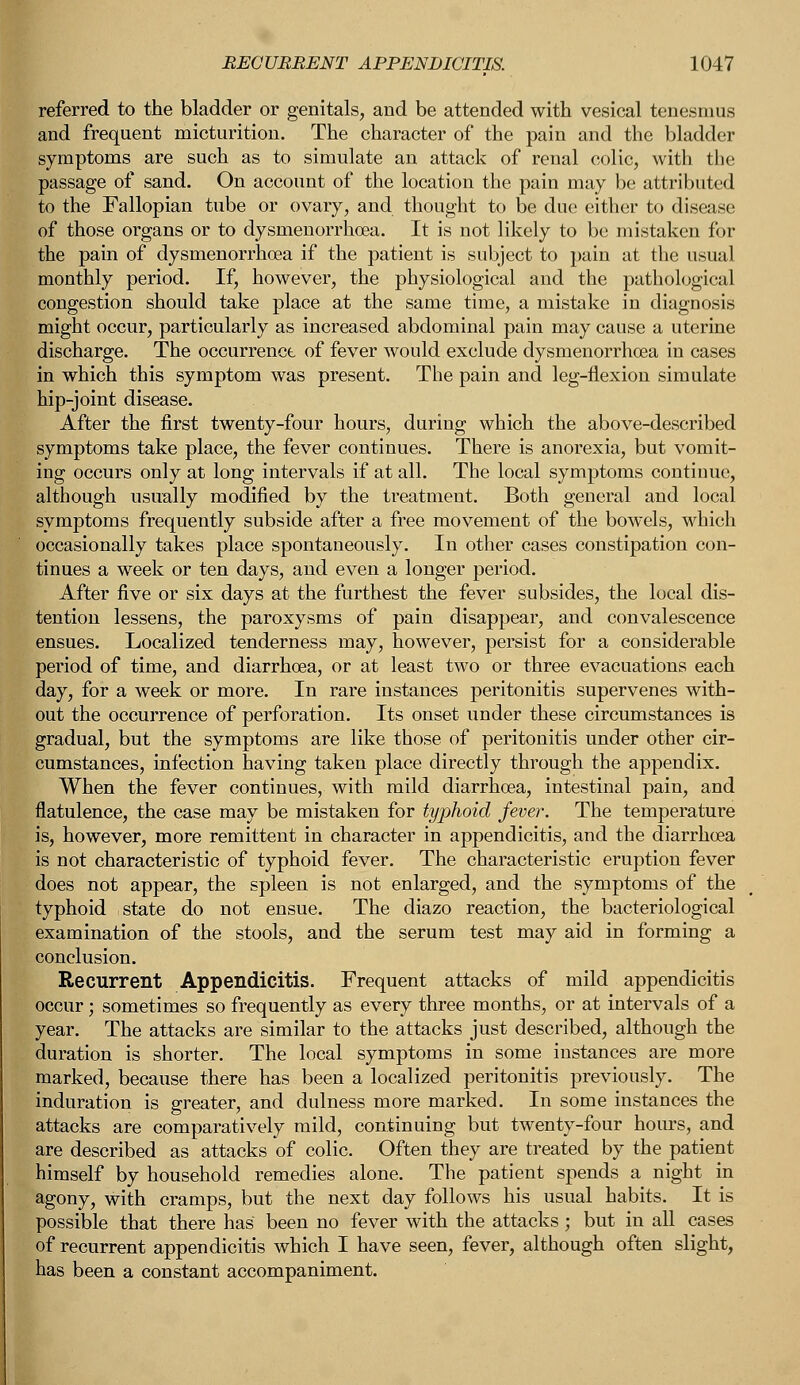 referred to the bladder or genitals, and be attended with vesical tenesmus and frequent micturition. The character of the pain and the bladder symptoms are such as to simulate an attack of renal colic, with the passage of sand. On account of the location the pain may be attributed to the Fallopian tube or ovary, and thought to be due either to disease of those organs or to dysmenorrhea. It is not likely to be mistaken for the pain of dysmenorrhea if the patient is subject to pain at the usual monthly period. If, however, the physiological and the pathological congestion should take place at the same time, a mistake in diagnosis might occur, particularly as increased abdominal pain may cause a uterine discharge. The occurrence of fever would exclude dysmenorrhea in cases in which this symptom was present. The pain and leg-flexion simulate hip-joint disease- After the first twenty-four hours, during which the above-described symptoms take place, the fever continues. There is anorexia, but vomit- ing occurs only at long intervals if at all. The local symptoms continue, although usually modified by the treatment. Both general and local symptoms frequently subside after a free movement of the bowels, which occasionally takes place spontaneously. In other cases constipation con- tinues a week or ten days, and even a longer period. After five or six days at the furthest the fever subsides, the local dis- tention lessens, the paroxysms of pain disappear, and convalescence ensues. Localized tenderness may, however, persist for a considerable period of time, and diarrhea, or at least two or three evacuations each day, for a week or more. In rare instances peritonitis supervenes with- out the occurrence of perforation. Its onset under these circumstances is gradual, but the symptoms are like those of peritonitis under other cir- cumstances, infection having taken place directly through the appendix. When the fever continues, with mild diarrhea, intestinal pain, and flatulence, the case may be mistaken for typhoid fever. The temperature is, however, more remittent in character in appendicitis, and the diarrhea is not characteristic of typhoid fever. The characteristic eruption fever does not appear, the spleen is not enlarged, and the symptoms of the typhoid state do not ensue. The diazo reaction, the bacteriological examination of the stools, and the serum test may aid in forming a conclusion. Recurrent Appendicitis. Frequent attacks of mild appendicitis occur; sometimes so frequently as every three months, or at intervals of a year. The attacks are similar to the attacks just described, although the duration is shorter. The local symptoms in some instances are more marked, because there has been a localized peritonitis previously. The induration is greater, and dulness more marked. In some instances the attacks are comparatively mild, continuing but twenty-four hours, and are described as attacks of colic. Often they are treated by the patient himself by household remedies alone. The patient spends a night in agony, with cramps, but the next day follows his usual habits. It is possible that there has been no fever with the attacks; but in all cases of recurrent appendicitis which I have seen, fever, although often slight, has been a constant accompaniment.