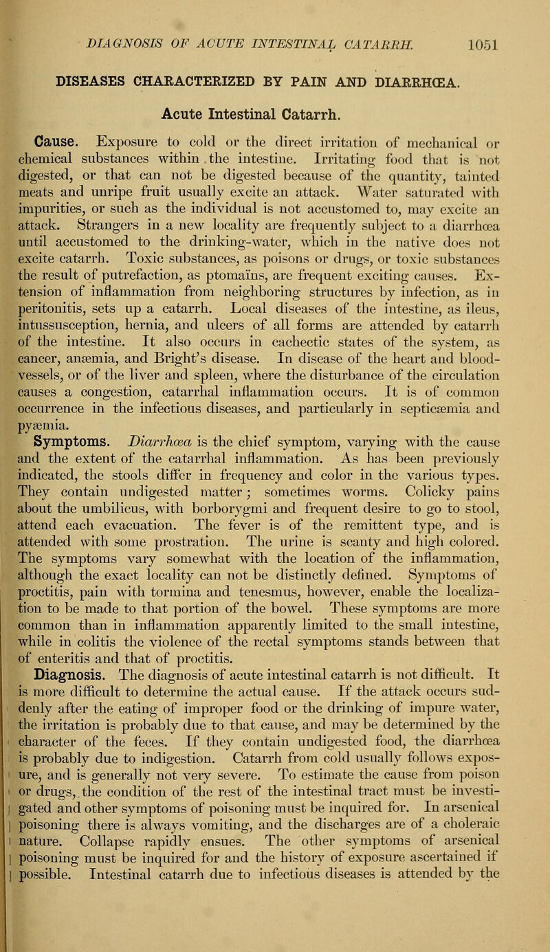 DISEASES CHARACTERIZED BY PAIN AND DIARRHCEA. Acute Intestinal Catarrh. Cause. Exposure to cold or the direct irritation of mechanical or chemical substances within the intestine. Irritating food that is not digested, or that can not be digested because of the quantity, tainted meats and unripe fruit usually excite an attack. Water saturated with impurities, or such as the individual is not accustomed to, may excite an attack. Strangers in a new locality are frequently subject to a diarrhoea until accustomed to the drinkiug-water, which in the native does not excite catarrh. Toxic substances, as poisons or drugs, or toxic substances the result of putrefaction, as ptomains, are frequent exciting causes. Ex- tension of inflammation from neighboring structures by infection, as in peritonitis, sets up a catarrh. Local diseases of the intestine, as ileus, intussusception, hernia, and ulcers of all forms are attended by catarrh Sof the intestine. It also occurs in cachectic states of the system, as cancer, anaemia, and Bright's disease. In disease of the heart and blood- vessels, or of the liver and spleen, where the disturbance of the circulation causes a congestion, catarrhal inflammation occurs. It is of common occurrence in the infectious diseases, and particularly in septicaemia and pyaemia. Symptoms. Diarrhoea is the chief symptom, varying with the cause and the extent of the catarrhal inflammation. As has been previously indicated, the stools differ in frequency and color in the various tyjDes. They contain undigested matter; sometimes worms. Colicky pains about the umbilicus, with borborygmi and frequent desire to go to stool, attend each evacuation. The fever is of the remittent type, and is attended with some prostration. The urine is scanty and high colored. The symptoms vary somewhat with the location of the inflammation, although the exact locality can not be distinctly defined. Symptoms of proctitis, pain with tormina and tenesmus, however, enable the localiza- tion to be made to that portion of the bowel. These symptoms are more common than in inflammation apparently limited to the small intestine, while in colitis the violence of the rectal symptoms stands between that of enteritis and that of proctitis. Diagnosis. The diagnosis of acute intestinal catarrh is not difficult. It is more difficult to determine the actual cause. If the attack occurs sud- denly after the eating of improper food or the drinking of impure water, the irritation is probably due to that cause, and may be determined by the character of the feces. If they contain undigested food, the diarrhoea is probably due to indigestion. Catarrh from cold usually follows expos- ure, and is generally not very severe. To estimate the cause from poison or drugs,.the condition of the rest of the intestinal tract must be investi- | gated and other symptoms of poisoning must be inquired for. In arsenical | poisoning there is always vomiting, and the discharges are of a choleraic i nature. Collapse rapidly ensues. The other symptoms of arsenical 1 poisoning must be inquired for and the history of exposure ascertained if 1 possible. Intestinal catarrh due to infectious diseases is attended by the