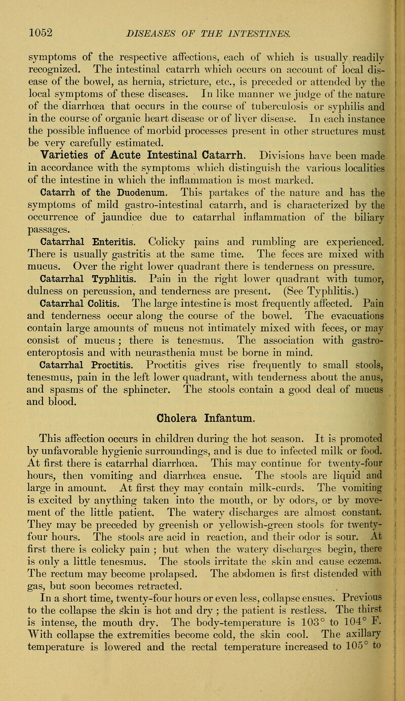 symptoms of the respective affections, each of which is usually readily recognized. The intestinal catarrh which occurs on account of local dis- ease of the bowel, as hernia, stricture, etc., is preceded or attended by the local symptoms of these diseases. In like manner we judge of the nature of the diarrhoea that occurs in the course of tuberculosis or syphilis and in the course of organic heart disease or of liver disease. In each instance the possible influence of morbid processes present in other structures must be very carefully estimated. Varieties of Acute Intestinal Catarrh. Divisions have been made in accordance with the symptoms which distinguish the various localities of the intestine in which the inflammation is most marked. Catarrh of the Duodenum. This partakes of the nature and has the symptoms of mild gastro-intestinal catarrh, and is characterized by the occurrence of jaundice due to catarrhal inflammation of the biliary Catarrhal Enteritis. Colicky pains and rumbling are experienced. There is usually gastritis at the same time. The feces are mixed with mucus. Over the right lower quadrant there is tenderness on pressure. Catarrhal Typhlitis. Pain in the right lower quadrant with tumor, dulness on percussion, and tenderness are present. (See Typhlitis.) Catarrhal Colitis. The large intestine is most frequently affected. Pain and tenderness occur along the course of the bowel. The evacuations contain large amounts of mucus not intimately mixed with feces, or may consist of mucus; there is tenesmus. The association with gastro- enteroptosis and with neurasthenia must be borne in mind. Catarrhal Proctitis. Proctitis gives rise frequently to small stools, tenesmus, pain in the left lower quadrant, with tenderness about the anus, and spasms of the sphincter. The stools contain a good deal of mucus and blood. Cholera Infantum. This affection occurs in children during the hot season. It is promoted by unfavorable hygienic surroundings, and is due to infected milk or food. At first there is catarrhal diarrhoea. This may continue for twenty-four hours, then vomiting and diarrhoea ensue. The stools are liquid and large in amount. At first they may contain milk-curds. The vomiting is excited by anything taken into the mouth, or by odors, or by move- ment of the little patient. The watery discharges are almost constant. They may be preceded by greenish or yellowish-green stools for twenty- four hours. The stools are acid in reaction, and their odor is sour. At first there is colicky pain ; but when the watery discharges begin, there is only a little tenesmus. The stools irritate the skin and cause eczema. The rectum may become prolapsed. The abdomen is first distended with gas, but soon becomes retracted. In a short time, twenty-four hours or even less, collapse ensues. Previous to the collapse the s*kin is hot and dry; the patient is restless. The thirst is intense, the mouth dry. The body-temperature is 103° to 104° F. With collapse the extremities become cold, the skin cool. The axillary temperature is lowered and the rectal temperature increased to 105° to