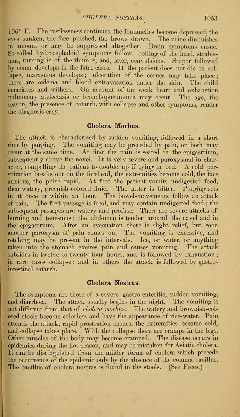 106° F. The restlessness continues, the fontanelles become depressed, the eyes sunken, the face pinched, the brows drawn. The urine diminishes in amount or may be suppressed altogether. Brain symptoms ensue. So-called hydrocephaloid symptoms follow—rolling of the head, strabis- mus, turning in of the thumbs, and, later, convulsions. Stupor followed by coma develops in the fatal cases. If the patient does not die in col- lapse, marasmus develops; ulceration of the cornea may take place; there are oedema and blood extravasation under the skin. The child emaciates and withers. On account of the weak heart and exhaustion pulmonary atelectasis or bronchopneumonia may occur. The age, the season, the presence of catarrh, with collapse and other symptoms, render the diagnosis easy. Cholera Morbus. The attack is characterized by sudden vomiting, followed in a short time by purging. The vomiting may be preceded by pain, or both may occur at the same time. At first the pain is seated in the epigastrium, subsequently above the navel. It is very severe and paroxysmal in char- acter, compelling the patient to double up if lying in bed. A cold per- spiration breaks out on the forehead, the extremities become cold, the face anxious, the pulse rapid. At first the patient vomits undigested food, then watery, greenish-colored fluid. The latter is bitter. Purging sets in at once or within an hour. The bowel-movements follow an attack of pain. The first passage is fecal, and may contain undigested food; the subsequent passages are watery and profuse. There are severe attacks of burning and tenesmus; the abdomen is tender around the navel and in the epigastrium. After an evacuation there is slight relief, but soon another paroxysm of pain comes on. The vomiting is excessive, and retching may be present in the intervals. Ice, or water, or anything taken into the stomach excites pain and causes vomiting. The attack subsides in twelve to twenty-four hours, and is followed by exhaustion; in rare cases collapse; and in others the attack is followed by gastro- intestinal catarrh. Cholera Nostras. The symptoms are those of a severe gastro-enteritis, sudden vomiting, and diarrhoea. The attack usually begins in the night. The vomiting is not different from that of cholera morbus. The watery and brownish-col- ored stools become colorless and have the appearance of rice-water. Pain attends the attack, rapid prostration ensues, the extremities become cold, and collapse takes place. With the collapse there are cramps in the legs. Other muscles of the body may become cramped. The disease occurs in epidemics during the hot season, and may be mistaken for Asiatic cholera. It can be distinguished from the milder forms of cholera which precede I the occurrence of the epidemic only by the absence of the comma bacillus. The bacillus of cholera nostras is found in the stools. (See Feces.)