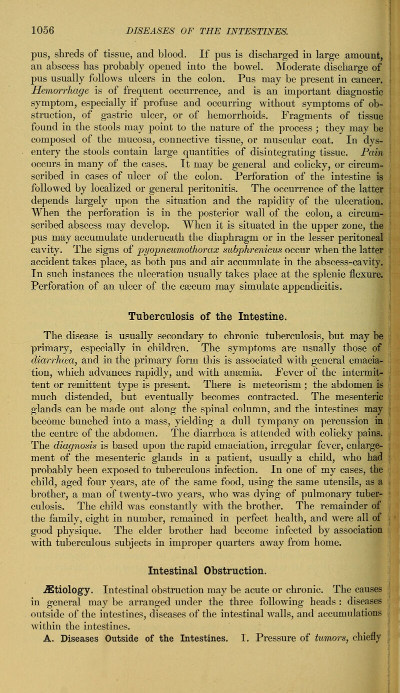 pus, shreds of tissue, and blood. If pus is discharged in large amount, an abscess has probably opened into the bowel. Moderate discharge of pus usually follows ulcers in the colon. Pus may be present in cancer. Hemorrhage is of frequent occurrence, and is an important diagnostic symptom, especially if profuse and occurring without symptoms of ob- struction, of gastric ulcer, or of hemorrhoids. Fragments of tissue found in the stools may point to the nature of the process ; they may be composed of the mucosa, connective tissue, or muscular coat. In dys- entery the stools contain large quantities of disintegrating tissue. Pain occurs in many of the cases. It may be general and colicky, or circum- scribed in cases of ulcer of the colon. Perforation of the intestine is followed by localized or general peritonitis. The occurrence of the latter depends largely upon the situation and the rapidity of the ulceration. When the perforation is in the posterior wall of the colon, a circum- scribed abscess may develop. When it is situated in the upper zone, the pus may accumulate underneath the diaphragm or in the lesser peritoneal cavity. The signs of pyopneumothorax subphrenicus occur when the latter accident takes place, as both pus and air accumulate in the abscess-cavity. In such instances the ulceration usually takes place at the splenic flexure. Perforation of an ulcer of the caecum may simulate appendicitis. Tuberculosis of the Intestine. The disease is usually secondary to chronic tuberculosis, but may be primary, especially in children. The symptoms are usually those of diarrhoea, and in the primary form this is associated with general emacia- tion, which advances rapidly, and with anaemia. Fever of the intermit- tent or remittent type is present. There is meteorism ; the abdomen is much distended, but eventually becomes contracted. The mesenteric glands can be made out along the spinal column, and the intestines may j become bunched into a mass, yielding a dull tympany on percussion in the centre of the abdomen. The diarrhoea is attended with colicky pains. The diagnosis is based upon the rapid emaciation, irregular fever, enlarge- ment of the mesenteric glands in a patient, usually a child, who had probably been exposed to tuberculous infection. In one of my cases, the child, aged four years, ate of the same food, using the same utensils, as a brother, a man of twenty-two years, who was dying of pulmonary tuber- culosis. The child was constantly with the brother. The remainder of the family, eight in number, remained in perfect health, and were all of good physique. The elder brother had become infected by association with tuberculous subjects in improper quarters away from home. Intestinal Obstruction. Etiology. Intestinal obstruction may be acute or chronic. The causes in general may be arranged under the three following heads : diseases outside of the intestines, diseases of the intestinal walls, and accumulations within the intestines. A. Diseases Outside of the Intestines. 1. Pressure of tumors, chiefly