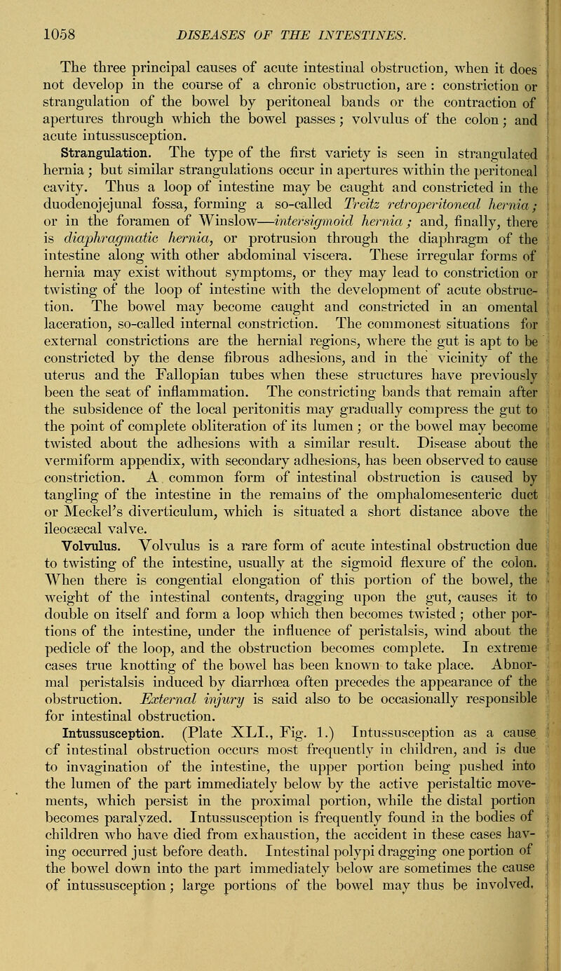 The three principal causes of acute intestinal obstruction, when it does not develop in the course of a chronic obstruction, are : constriction or strangulation of the bowel by peritoneal bands or the contraction of apertures through which the bowel passes; volvulus of the colon; and acute intussusception. Strangulation. The type of the first variety is seen in strangulated hernia ; but similar strangulations occur in apertures within the peritoneal cavity. Thus a loop of intestine may be caught and constricted in the duodenojejunal fossa, forming a so-called Treitz retroperitoneal hernia; or in the foramen of Winslow—inter sigmoid hernia; and, finally, there is diaphragmatic, hernia, or protrusion through the diaphragm of the intestine along with other abdominal viscera. These irregular forms of hernia may exist without symptoms, or they may lead to constriction or twisting of the loop of intestine with the development of acute obstruc- tion. The bowel may become caught and constricted in an omental laceration, so-called internal constriction. The commonest situations for external constrictions are the hernial regions, where the gut is apt to be constricted by the dense fibrous adhesions, and in the vicinity of the uterus and the Fallopian tubes when these structures have previously been the seat of inflammation. The constricting bands that remain after the subsidence of the local peritonitis may gradually compress the gut to the point of complete obliteration of its lumen ; or the bowel may become twisted about the adhesions with a similar result. Disease about the vermiform appendix, with secondary adhesions, has been observed to cause constriction. A common form of intestinal obstruction is caused by tangling of the intestine in the remains of the omphalomesenteric duct or Meckel's diverticulum, which is situated a short distance above the ileocecal valve. Volvulus. Volvulus is a rare form of acute intestinal obstruction due to twisting of the intestine, usually at the sigmoid flexure of the colon. When there is congential elongation of this portion of the bowel, the weight of the intestinal contents, dragging upon the gut, causes it to double on itself and form a loop which then becomes twisted; other por- tions of the intestine, under the influence of peristalsis, wind about the pedicle of the loop, and the obstruction becomes complete. In extreme cases true knotting of the bowel has been known to take place. Abnor- mal peristalsis induced by diarrhoea often precedes the appearance of the obstruction. External injury is said also to be occasionally responsible for intestinal obstruction. Intussusception. (Plate XLL, Fig. 1.) Intussusception as a cause of intestinal obstruction occurs most frequently in children, and is due to invagination of the intestine, the upper portion being pushed into the lumen of the part immediately below by the active peristaltic move- ments, which persist in the proximal portion, while the distal portion becomes paralyzed. Intussusception is frequently found in the bodies of children who have died from exhaustion, the accident in these cases hav- ing occurred just before death. Intestinal polypi dragging one portion of the bowel down into the part immediately below are sometimes the cause of intussusception; large portions of the bowel may thus be involved.