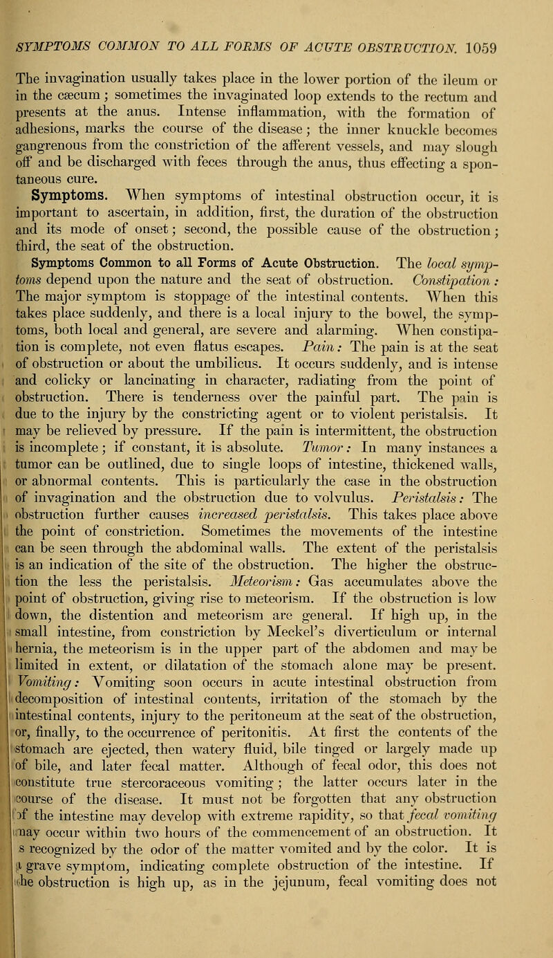 The invagination usually takes place in the lower portion of the ileum or in the csecum; sometimes the invaginated loop extends to the rectum and presents at the anus. Intense inflammation, with the formation of adhesions, marks the course of the disease; the inner knuckle becomes gangrenous from the constriction of the afferent vessels, and may slough off and be discharged with feces through the anus, thus effecting a spon- taneous cure. Symptoms. When symptoms of intestinal obstruction occur, it is important to ascertain, in addition, first, the duration of the obstruction and its mode of onset; second, the possible cause of the obstruction; third, the seat of the obstruction. Symptoms Common to all Forms of Acute Obstruction. The local symp- toms depend upon the nature and the seat of obstruction. Constipation : The major symptom is stoppage of the intestinal contents. When this takes place suddenly, and there is a local injury to the bowel, the symp- toms, both local and general, are severe and alarming. When constipa- tion is complete, not even flatus escapes. Pain: The pain is at the seat of obstruction or about the umbilicus. It occurs suddenly, and is intense and colicky or lancinating in character, radiating from the point of obstruction. There is tenderness over the painful part. The pain is due to the injury by the constricting agent or to violent peristalsis. It may be relieved by pressure. If the pain is intermittent, the obstruction is incomplete ; if constant, it is absolute. Tumor: In many instances a tumor can be outlined, due to single loops of intestine, thickened walls, or abnormal contents. This is particularly the Case in the obstruction of invagination and the obstruction due to volvulus. Peristalsis: The obstruction further causes increased peristalsis. This takes place above the point of constriction. Sometimes the movements of the intestine can be seen through the abdominal walls. The extent of the peristalsis is an indication of the site of the obstruction. The higher the obstruc- i tion the less the peristalsis. Meteorism: Gas accumulates above the point of obstruction, giving rise to meteorism. If the obstruction is low down, the distention and meteorism are general. If high up, in the small intestine, from constriction by Meckel's diverticulum or internal hernia, the meteorism is in the upper part of the abdomen and may be limited in extent, or dilatation of the stomach alone may be present. Vomiting: Vomiting soon occurs in acute intestinal obstruction from decomposition of intestinal contents, irritation of the stomach by the intestinal contents, injury to the peritoneum at the seat of the obstruction, or, finally, to the occurrence of peritonitis. At first the contents of the stomach are ejected, then watery fluid, bile tinged or largely made up of bile, and later fecal matter. Although of fecal odor, this does not constitute true stercoraceous vomiting; the latter occurs later in the course of the disease. It must not be forgotten that any obstruction rf the intestine may develop with extreme rapidity, so that fecal vomiting may occur within two hours of the commencement of an obstruction. It s recognized by the odor of the matter vomited and by the color. It is I grave symptom, indicating complete obstruction of the intestine. If iche obstruction is high up, as in the jejunum, fecal vomiting does not