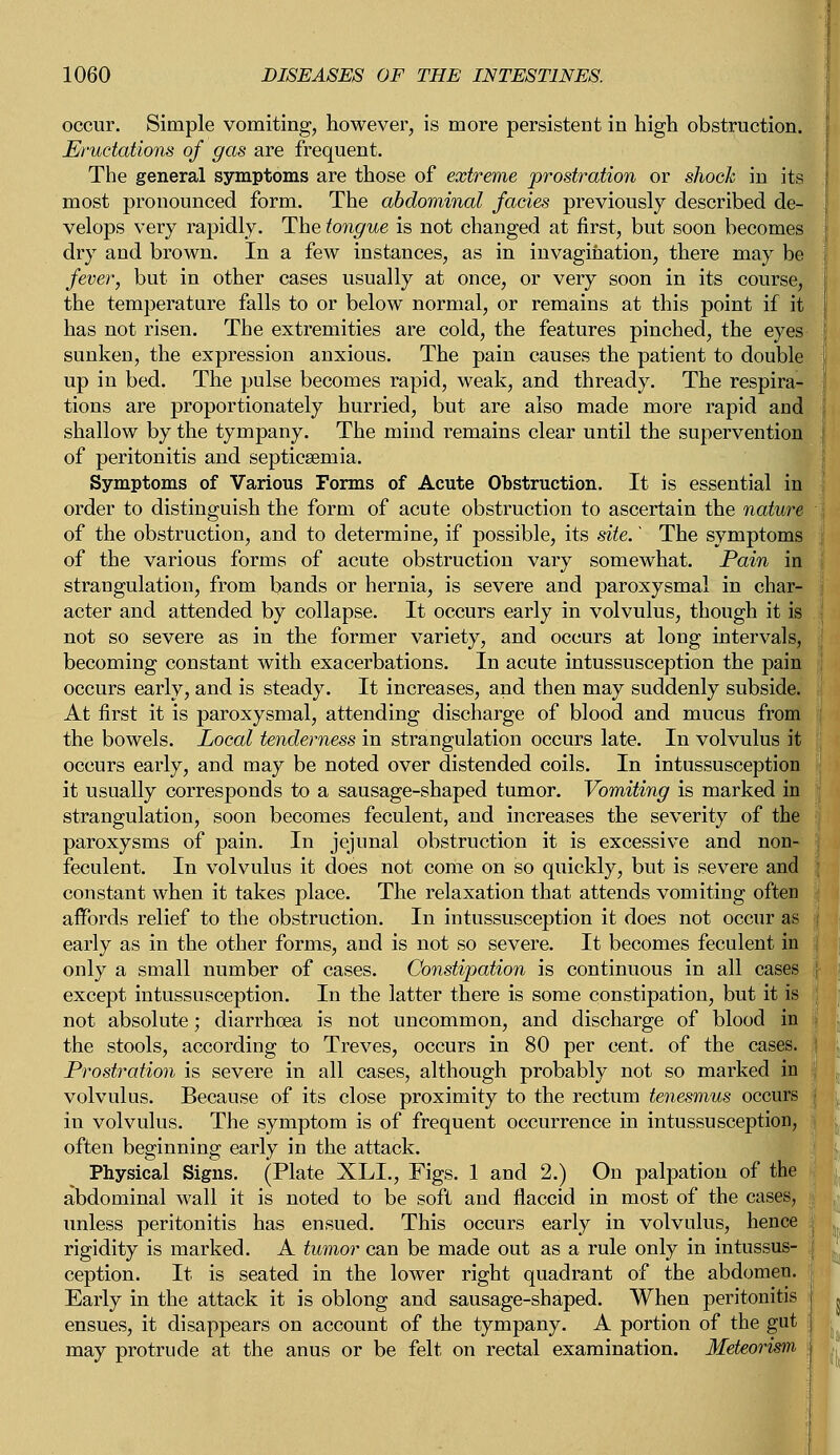 occur. Simple vomiting, however, is more persistent in high obstruction. Eructations of gas are frequent. The general symptoms are those of extreme prostration or shock in its most pronounced form. The abdominal fades previously described de- velops very rapidly. The tongue is not changed at first, but soon becomes dry and brown. In a few instances, as in invagination, there may be fever, but in other cases usually at once, or very soon in its course, the temperature falls to or below normal, or remains at this point if it has not risen. The extremities are cold, the features pinched, the eyes sunken, the expression anxious. The pain causes the patient to double up in bed. The pulse becomes rapid, weak, and thready. The respira- tions are proportionately hurried, but are also made more rapid and shallow by the tympany. The mind remains clear until the supervention of peritonitis and septicseniia. Symptoms of Various Forms of Acute Obstruction. It is essential in order to distinguish the form of acute obstruction to ascertain the nature of the obstruction, and to determine, if possible, its site.' The symptoms of the various forms of acute obstruction vary somewhat. Pain in strangulation, from bands or hernia, is severe and paroxysmal in char- acter and attended by collapse. It occurs early in volvulus, though it is not so severe as in the former variety, and occurs at long intervals, becoming constant with exacerbations. In acute intussusception the pain occurs early, and is steady. It increases, and then may suddenly subside. At first it is paroxysmal, attending discharge of blood and mucus from the bowels. Local tenderness in strangulation occurs late. In volvulus it occurs early, and may be noted over distended coils. In intussusception it usually corresponds to a sausage-shaped tumor. Vomiting is marked in strangulation, soon becomes feculent, and increases the severity of the paroxysms of pain. In jejunal obstruction it is excessive and non- feculent. In volvulus it does not come on so quickly, but is severe and constant when it takes place. The relaxation that attends vomiting often affords relief to the obstruction. In intussusception it does not occur as early as in the other forms, and is not so severe. It becomes feculent in only a small number of cases. Constipation is continuous in all cases except intussusception. In the latter there is some constipation, but it is not absolute; diarrhoea is not uncommon, and discharge of blood in the stools, according to Treves, occurs in 80 per cent, of the cases. Prostration is severe in all cases, although probably not so marked in volvulus. Because of its close proximity to the rectum tenesmus occurs in volvulus. The symptom is of frequent occurrence in intussusception, often beginning early in the attack. Physical Signs. (Plate XLL, Figs. 1 and 2.) On palpation of the abdominal wall it is noted to be soft and flaccid in most of the cases, unless peritonitis has ensued. This occurs early in volvulus, hence rigidity is marked. A tumor can be made out as a rule only in intussus- ception. It is seated in the lower right quadrant of the abdomen. Early in the attack it is oblong and sausage-shaped. When peritonitis ensues, it disappears on account of the tympany. A portion of the gut may protrude at the anus or be felt on rectal examination. Meteorism