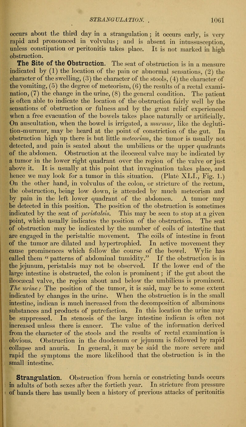 occurs about the third day in a strangulation; it occurs early, is very rapid and pronounced in volvulus; and is absent in intussusception, unless constipation or peritonitis takes place. It is not marked in high obstruction. The Site of the Obstruction. The seat of obstruction is in a measure indicated by (1) the location of the pain or abnormal sensations, (2) the character of the swelling, (3) the character of the stools, (4) the character of the vomiting, (5) the degree of meteorism, (6) the results of a rectal exami- nation, (7) the change in the urine, (8) the general condition. The patient is often able to indicate the location of the obstruction fairly well by the sensations of obstruction or fulness and by the great relief experienced when a free evacuation of the bowels takes place naturally or artificially. On auscultation, when the bowel is irrigated, a murmur, like the degluti- tion-murmur, may be heard at the point of constriction of the gut. In obstruction high up there is but little meteorism, the tumor is usually not detected, and pain is seated about the umbilicus or the upper quadrants of the abdomen. Obstruction at the ileocaecal valve may be indicated by a tumor in the lower right quadrant over the region of the valve or just above it. It is usually at this point that invagination takes place, and hence we may look for a tumor in this situation. (Plate XLL, Fig. 1.) On the other hand, in volvulus of the colon, or stricture of the rectum, the obstruction, being low down, is attended by much meteorism and by pain in the left lower quadrant of the abdomen. A tumor may be detected in this position. The position of the obstruction is sometimes indicated by the seat of peristalsis. This may be seen to stop at a given point, which usually indicates the position of the obstruction. The seat of obstruction may be indicated by the number of coils of intestine that are engaged in the peristaltic movement. The coils of intestine in front of the tumor are dilated and hypertrophied. In active movement they cause prominences which follow the course of the bowel. Wylie has called them  patterns of abdominal tumidity. If the obstruction is in the jejunum, peristalsis may not be observed. If the lower end of the large intestine is obstructed, the colon is prominent; if the gut about the ileocaecal valve, the region about and below the umbilicus is prominent. The urine: The position of the tumor, it is said, may be to some extent indicated by changes in the urine. When the obstruction is in the small intestine, indican is much increased from the decomposition of albuminous substances and products of putrefaction. In this location the urine may be suppressed. In stenosis of the large intestine indican is often not increased unless there is cancer. The value of the information derived from the character of the stools and the results of rectal examination is obvious. Obstruction in the duodenum or jejunum is followed by rapid collapse and anuria. In general, it may be said the more severe and rapid the symptoms the more likelihood that the obstruction is in the small intestine. Strangulation. Obstruction from hernia or constricting bands occurs in adults of both sexes after the fortieth year. In stricture from pressure of bands there has usually been a history of previous attacks of peritonitis