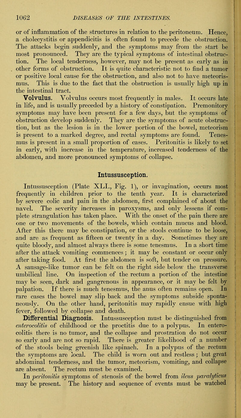 or of inflammation of the structures in relation to the peritoneum. Hence, a cholecystitis or appendicitis is often found to precede the obstruction. The attacks begin suddenly, and the symptoms may from the start be most pronounced. They are the typical symptoms of intestinal obstruc- tion. The local tenderness, however, may not be present as early as in other forms of obstruction. It is quite characteristic not to find a tumor or positive local cause for the obstruction, and also not to have meteoris- mus. This is due to the fact that the obstruction is usually high up in the intestinal tract. Volvulus. Volvulus occurs most frequently in males. It occurs late in life, and is usually preceded by a history of constipation. Premonitory symptoms may have been present for a few days, but the symptoms of obstruction develop suddenly. They are the symptoms of acute obstruc- tion, but as the lesion is in the lower portion of the bowel, meteorisra is present to a marked degree, and rectal symptoms are found. Tenes- mus is present in a small proportion of cases. Peritonitis is likely to set in early, with increase in the temperature, increased tenderness of the abdomen, and more pronounced symptoms of collapse. Intussusception. Intussusception (Plate XLL, Fig. 1), or invagination, occurs most frequently in children prior to the tenth year. It is characterized by severe colic and pain in the abdomen, first complained of about the navel. The severity increases in paroxysms, and only lessens if com- plete strangulation has taken place. With the onset of the pain there are one or two movements of the bowels, which contain mucus and blood. After this there may be constipation, or the stools continue to be loose, and are as frequent as fifteen or twenty in a day. Sometimes they are quite bloody, and almost always there is some tenesmus. In a short time after the attack vomiting commences; it may be constant or occur only after taking food. At first the abdomen is soft, but tender on pressure. A sausage-like tumor can be felt on the right side below the transverse umbilical line. On inspection of the rectum a portion of the intestine may be seen, dark and gangrenous in appearance, or it may be felt by palpation. If there is much tenesmus, the anus often remains open. In rare cases the bowel may slip back and the symptoms subside sponta- neously. On the other hand, peritonitis may rapidly ensue with high fever, followed by collapse and death. Differential Diagnosis. Intussusception must be distinguished from enterocolitis of childhood or the proctitis due to a polypus. In entero- colitis there is no tumor, and the collapse and prostration do not occur so early and are not so rapid. There is greater likelihood of a number of the stools being greenish like spinach. In a polypus of the rectum the symptoms are ]ocal. The child is worn out and restless; but great abdominal tenderness, and the tumor, meteorism, vomiting, and collapse are absent. The rectum must be examined. In peritonitis symptoms of stenosis of the bowel from ileus paralyticus may be present. The history and sequence of events must be watched