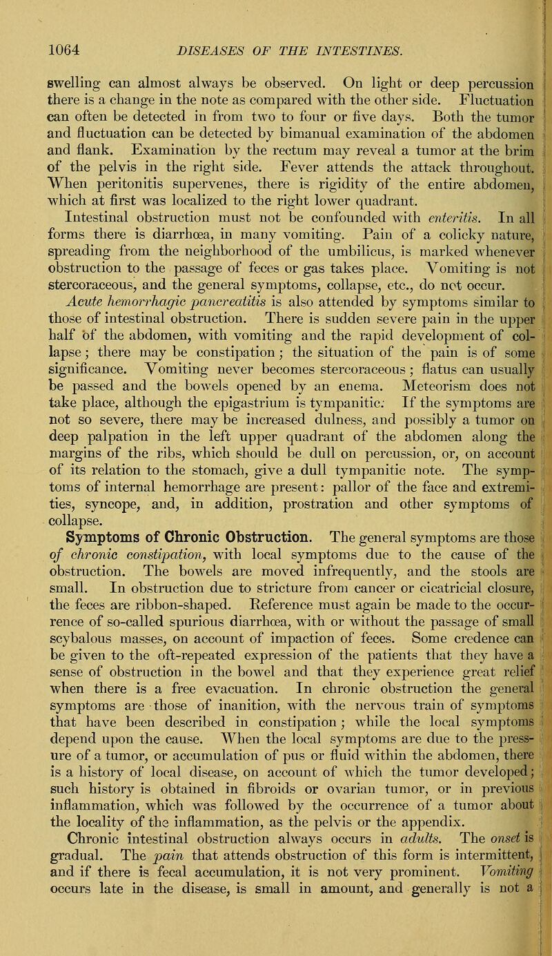 swelling can almost always be observed. On light or deep percussion there is a change in the note as compared with the other side. Fluctuation can often be detected in from two to four or five days. Both the tumor and fluctuation can be detected by bimanual examination of the abdomen and flank. Examination by the rectum may reveal a tumor at the brim of the pelvis in the right side. Fever attends the attack throughout. When peritonitis supervenes, there is rigidity of the entire abdomen, which at first was localized to the right lower quadrant. Intestinal obstruction must not be confounded with enteritis. In all forms there is diarrhoea, in many vomiting. Pain of a colicky nature, spreading from the neighborhood of the umbilicus, is marked whenever obstruction to the passage of feces or gas takes place. Vomiting is not stercoraceous, and the general symptoms, collapse, etc., do not occur. Acute hemorrhagic pancreatitis is also attended by symptoms similar to j those of intestinal obstruction. There is sudden severe pain in the upper half of the abdomen, with vomiting and the rapid development of col- lapse ; there may be constipation; the situation of the pain is of some i significance. Vomiting never becomes stercoraceous; flatus can usually be passed and the bowels opened by an enema. Meteorism does not take place, although the epigastrium is tympanitic; If the symptoms are not so severe, there may be increased dulness, and possibly a tumor on \ deep palpation in the left upper quadrant of the abdomen along the margins of the ribs, which should be dull on percussion, or, on account of its relation to the stomach, give a dull tympanitic note. The symp- toms of internal hemorrhage are present: pallor of the face and extremi- ties, syncope, and, in addition, prostration and other symptoms of collapse. Symptoms of Chronic Obstruction. The general symptoms are those of chronic constipation, with local symptoms due to the cause of the j obstruction. The bowels are moved infrequently, and the stools are • small. In obstruction due to stricture from cancer or cicatricial closure, the feces are ribbon-shaped. Reference must again be made to the occur- I rence of so-called spurious diarrhoea, with or without the passage of small scybalous masses, on account of impaction of feces. Some credence can ; be given to the oft-repeated expression of the patients that they have a : sense of obstruction in the bowel and that they experience great relief when there is a free evacuation. In chronic obstruction the general symptoms are those of inanition, with the nervous train of symptoms that have been described in constipation; while the local symptoms depend upon the cause. When the local symptoms are due to the press- ure of a tumor, or accumulation of pus or fluid within the abdomen, there is a history of local disease, on account of which the tumor developed; such history is obtained in fibroids or ovarian tumor, or in previous inflammation, which was followed by the occurrence of a tumor about the locality of the inflammation, as the pelvis or the appendix. Chronic intestinal obstruction always occurs in adults. The onset is j gradual. The pain that attends obstruction of this form is intermittent, and if there is fecal accumulation, it is not very prominent. Vomiting I occurs late in the disease, is small in amount, and generally is not a (