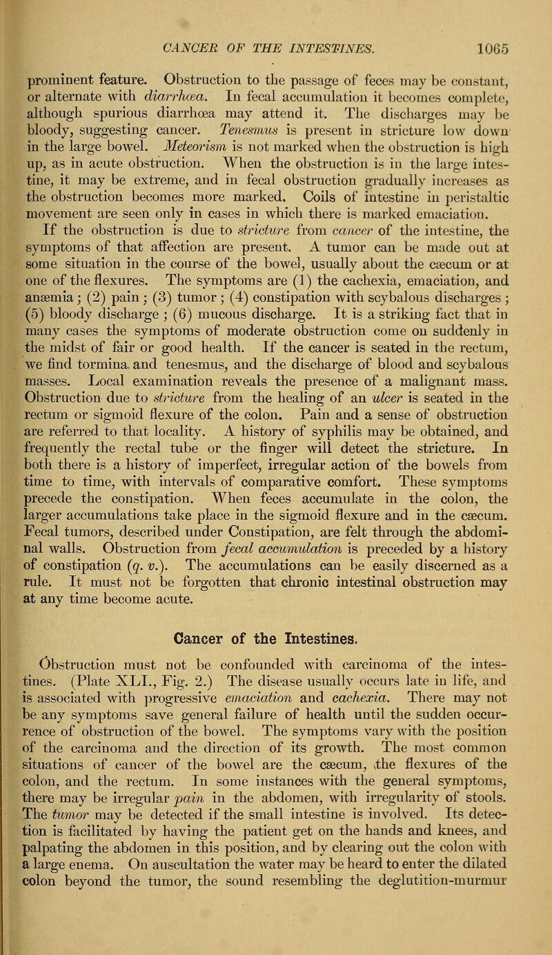 prominent feature. Obstruction to the passage of feces may be constant, or alternate with diarrhoea. In fecal accumulation it becomes complete, although spurious diarrhoea may attend it. The discharges may be bloody, suggesting cancer. Tenesmus is present in stricture low down in the large bowel. Meteorism is not marked when the obstruction is high up, as in acute obstruction. When the obstruction is in the large intes- tine, it may be extreme, and in fecal obstruction gradually increases as the obstruction becomes more marked. Coils of intestine in peristaltic movement are seen only in cases in which there is marked emaciation. If the obstruction is due to stricture from cancer of the intestine, the symptoms of that affection are present. A tumor can be made out at some situation in the course of the bowel, usually about the caecum or at one of the flexures. The symptoms are (1) the cachexia, emaciation, and anaemia; (2) pain ; (3) tumor ; (4) constipation with scybalous discharges ; (5) bloody discharge ; (6) mucous discharge. It is a striking fact that in many cases the symptoms of moderate obstruction come on suddenly in the midst of fair or good health. If the cancer is seated in the rectum, . we find tormina, and tenesmus, and the discharge of blood and scybalous masses. Local examination reveals the presence of a malignant mass. Obstruction due to stricture from the healing of an ulcer is seated in the rectum or sigmoid flexure of the colon. Pain and a sense of obstruction are referred to that locality. A history of syphilis may be obtained, and frequently the rectal tube or the finger will detect the stricture. In both there is a history of imperfect, irregular action of the bowels from time to time, with intervals of comparative comfort. These symptoms precede the constipation. When feces accumulate in the colon, the larger accumulations take place in the sigmoid flexure and in the caecum. Fecal tumors, described under Constipation, are felt through the abdomi- nal walls. Obstruction from fecal accumulation is preceded by a history of constipation (g. v.). The accumulations can be easily discerned as a rule. It must not be forgotten that chronic intestinal obstruction may at any time become acute. Cancer of the Intestines. Obstruction must not be confounded with carcinoma of the intes- tines. (Plate XLL, Fig. 2.) The disease usually occurs late in life, and is associated with progressive emaciation and cachexia. There may not be any symptoms save general failure of health until the sudden occur- rence of obstruction of the bowel. The symptoms vary with the position of the carcinoma and the direction of its growth. The most common situations of cancer of the bowel are the caecum, the flexures of the colon, and the rectum. In some instances with the general symptoms, there may be irregular pain in the abdomen, with irregularity of stools. The tumor may be detected if the small intestine is involved. Its detec- tion is facilitated by having the patient get on the hands and knees, and palpating the abdomen in this position, and by clearing out the colon with a large enema. On auscultation the water may be heard to enter the dilated colon beyond the tumor, the sound resembling the deglutition-murmur