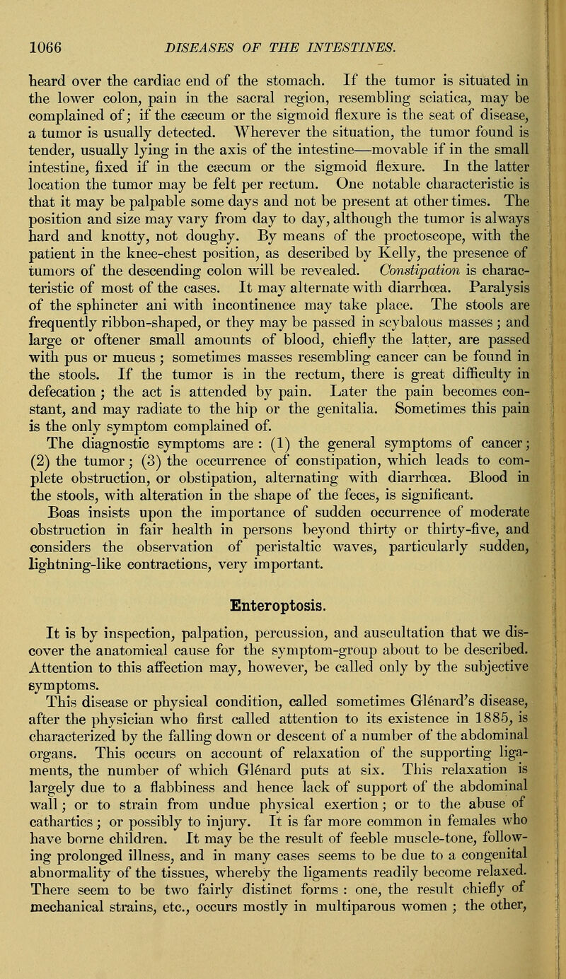 heard over the cardiac end of the stomach. If the tumor is situated in the lower colon, pain in the sacral region, resembling sciatica, may be complained of; if the csecuin or the sigmoid flexure is the seat of disease, a tumor is usually detected. Wherever the situation, the tumor found is tender, usually lying in the axis of the intestine—movable if in the small intestine, fixed if in the caecum or the sigmoid flexure. In the latter location the tumor may be felt per rectum. One notable characteristic is that it may be palpable some days and not be present at other times. The position and size may vary from day to day, although the tumor is always hard and knotty, not doughy. By means of the proctoscope, with the patient in the knee-chest position, as described by Kelly, the presence of tumors of the descending colon will be revealed. Constipation is charac- teristic of most of the cases. It may alternate with diarrhoea. Paralysis of the sphincter ani with incontinence may take place. The stools are frequently ribbon-shaped, or they may be passed in scybalous masses ; and large or oftener small amounts of blood, chiefly the latter, are passed with pus or mucus; sometimes masses resembling cancer can be found in the stools. If the tumor is in the rectum, there is great difficulty in defecation; the act is attended by pain. Later the pain becomes con- stant, and may radiate to the hip or the genitalia. Sometimes this pain is the only symptom complained of. The diagnostic symptoms are : (1) the general symptoms of cancer; (2) the tumor; (3) the occurrence of constipation, which leads to com- plete obstruction, or obstipation, alternating with diarrhoea. Blood in the stools, with alteration in the shape of the feces, is significant. Boas insists upon the importance of sudden occurrence of moderate obstruction in fair health in persons beyond thirty or thirty-five, and considers the observation of peristaltic waves, particularly sudden, lightning-like contractions, very important. Enter optosis. It is by inspection, palpation, percussion, and auscultation that we dis- cover the anatomical cause for the symptom-group about to be described. Attention to this affection may, however, be called only by the subjective symptoms. This disease or physical condition, called sometimes Glenard's disease, after the physician who first called attention to its existence in 1885, is characterized by the falling down or descent of a number of the abdominal organs. This occurs on account of relaxation of the supporting liga- ments, the number of which Glenard puts at six. This relaxation is largely due to a flabbiness and hence lack of support of the abdominal wall; or to strain from undue physical exertion; or to the abuse of cathartics; or possibly to injury. It is far more common in females who have borne children. It may be the result of feeble muscle-tone, follow- ing prolonged illness, and in many cases seems to be due to a congenital abnormality of the tissues, whereby the ligaments readily become relaxed. There seem to be two fairly distinct forms : one, the result chiefly of mechanical strains, etc., occurs mostly in multiparous women ; the other,