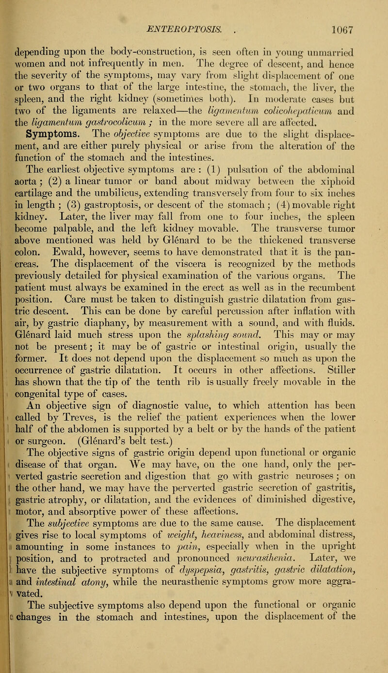 depending upon the body-construction, is seen often in young unmarried women and not infrequently in men. The degree of descent, and hence the severity of the symptoms, may vary from slight displacement of one or two organs to that of the large intestine, the stomach, the liver, the spleen, and the right kidney (sometimes both). In moderate cases but two of the ligaments are relaxed—the ligamentum colicohepaticum and the ligamentum gastrocolicum ; in the more severe all are affected. Symptoms. The objective symptoms are due to the slight displace- ment, and are either purely physical or arise from the alteration of the function of the stomach and the intestines. The earliest objective symptoms are : (1) pulsation of the abdominal aorta ; (2) a linear tumor or band about midway between the xiphoid cartilage and the umbilicus, extending transversely from four to six inches in length ; (3) gastroptosis, or descent of the stomach; (4) movable right kidney. Later, the liver may fall from one to four inches, the spleen become palpable, and the left kidney movable. The transverse tumor above mentioned was held by Glenard to be the thickened transverse colon. Ewald, however, seems to have demonstrated that it is the pan- creas. The displacement of the viscera is recognized by the methods previously detailed for physical examination of the various organs. The patient must always be examined in the erect as well as in the recumbent position. Care must be taken to distinguish gastric dilatation from gas- tric descent. This can be done by careful percussion after inflation with air, by gastric diaphany, by measurement with a sound, and with fluids. Glenard laid much stress upon the splashing sound. This may or may not be present; it may be of gastric or intestinal origin, usually the [former. It does not depend upon the displacement so much as upon the occurrence of gastric dilatation. It occurs in other affections. Stiller has shown that the tip of the tenth rib is usually freely movable in the congenital type of cases. An objective sign of diagnostic value, to which attention has been called by Treves, is the relief the patient experiences when the lower half of the abdomen is supported by a belt or by the hands of the patient or surgeon. (Glenard's belt test.) The objective signs of gastric origin depend upon functional or organic disease of that organ. We may have, on the one hand, only the per- verted gastric secretion and digestion that go with gastric neuroses; on I the other hand, we may have the perverted gastric secretion of gastritis, gastric atrophy, or dilatation, and the evidences of diminished digestive, motor, and absorptive power of these affections. The subjective symptoms are due to the same cause. The displacement gives rise to local symptoms of weight, heaviness, and abdominal distress, amounting in some instances to pain, especially when in the upright position, and to protracted and pronounced neurasthenia. Later, we have the subjective symptoms of dyspepsia, gastritis, gastric dilatation, a and intestinal atony, while the neurasthenic symptoms grow more aggra- v vated. The subjective symptoms also depend upon the functional or organic changes in the stomach and intestines, upon the displacement of the