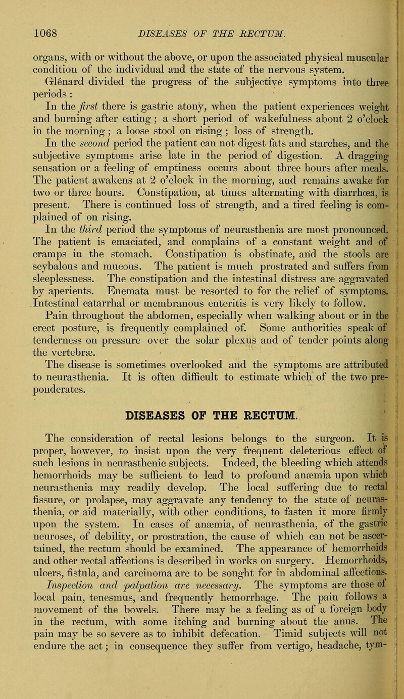 organs, with or without the above, or upon the associated physical muscular condition of the individual and the state of the nervous system. Glenard divided the progress of the subjective symptoms into three periods : In the first there is gastric atony, when the patient experiences weight and burning after eating; a short period of wakefulness about 2 o'clock in the morning; a loose stool on rising; loss of strength. In the second period the patient can not digest fats and starches, and the subjective symptoms arise late in the period of digestion. A dragging sensation or a feeling of emptiness occurs about three hours after meals. The patient awakens at 2 o'clock in the morning, and remains awake for two or three hours. Constipation, at times alternating with diarrhoea, is present. There is continued loss of strength, and a tired feeling is com- plained of on rising. In the third period the symptoms of neurasthenia are most pronounced. The patient is emaciated, and complains of a constant weight and of cramps in the stomach. Constipation is obstinate, and the stools are scybalous and mucous. The patient is much prostrated and suffers from sleeplessness. The constipation and the intestinal distress are aggravated by aperients. Enemata must be resorted to for the relief of symptoms. .Intestinal catarrhal or membranous enteritis is very likely to follow. Pain throughout the abdomen, especially when walking about or in the erect posture, is frequently complained of. Some authorities speak of tenderness on pressure over the solar plexus and of tender points along the vertebra?. The disease is sometimes overlooked and the symptoms are attributed to neurasthenia. It is often difficult to estimate which of the two pre- ponderates. DISEASES OF THE RECTUM. The consideration of rectal lesions belongs to the surgeon. It is proper, however, to insist upon the very frequent deleterious effect of such lesions in neurasthenic subjects. Indeed, the bleeding which attends hemorrhoids may be sufficient to lead to profound anaemia upon which neurasthenia may readily develop. The local suffering due to rectal fissure, or prolapse, may aggravate any tendency to the state of neuras- i thenia, or aid materially, with other conditions, to fasten it more firmly upon the system. In cases of anaemia, of neurasthenia, of the gastric neuroses, of debility, or prostration, the cause of which can not be ascer- tained, the rectum should be examined. The appearance of hemorrhoids and other rectal affections is described in works on surgery. Hemorrhoids, ulcers, fistula, and carcinoma are to be sought for in abdominal affections. Inspection and palpation are necessary. The symptoms are those of local pain, tenesmus, and frequently hemorrhage. The pain follows a movement of the bowels. There may be a feeling as of a foreign body in the rectum, with some itching and burning about the anus. The pain may be so severe as to inhibit defecation. Timid subjects will not endure the act; in consequence they suffer from vertigo, headache, tym-